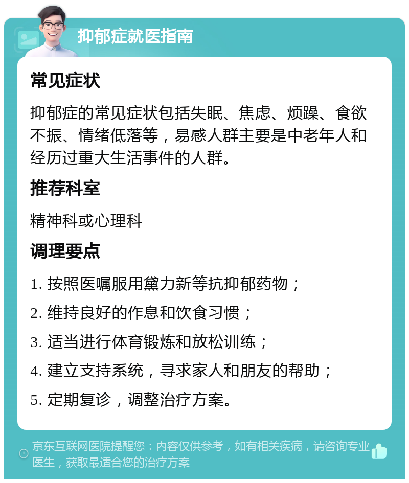 抑郁症就医指南 常见症状 抑郁症的常见症状包括失眠、焦虑、烦躁、食欲不振、情绪低落等，易感人群主要是中老年人和经历过重大生活事件的人群。 推荐科室 精神科或心理科 调理要点 1. 按照医嘱服用黛力新等抗抑郁药物； 2. 维持良好的作息和饮食习惯； 3. 适当进行体育锻炼和放松训练； 4. 建立支持系统，寻求家人和朋友的帮助； 5. 定期复诊，调整治疗方案。