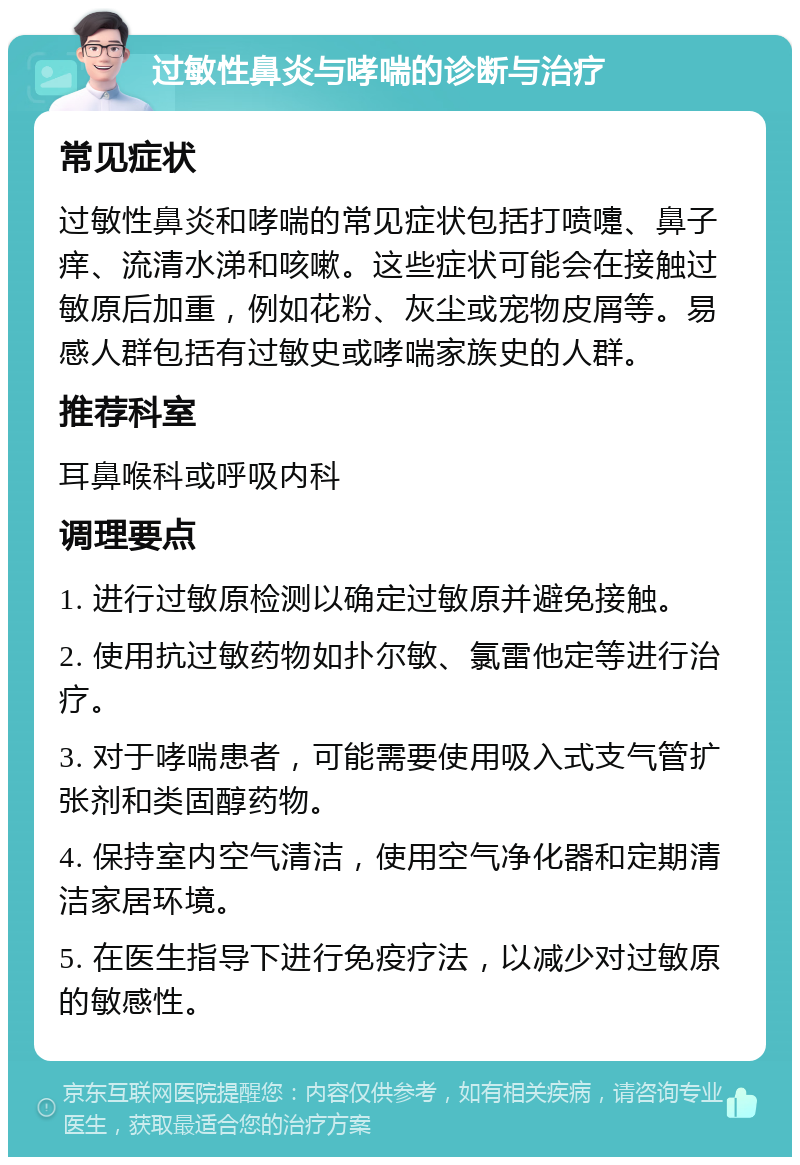 过敏性鼻炎与哮喘的诊断与治疗 常见症状 过敏性鼻炎和哮喘的常见症状包括打喷嚏、鼻子痒、流清水涕和咳嗽。这些症状可能会在接触过敏原后加重，例如花粉、灰尘或宠物皮屑等。易感人群包括有过敏史或哮喘家族史的人群。 推荐科室 耳鼻喉科或呼吸内科 调理要点 1. 进行过敏原检测以确定过敏原并避免接触。 2. 使用抗过敏药物如扑尔敏、氯雷他定等进行治疗。 3. 对于哮喘患者，可能需要使用吸入式支气管扩张剂和类固醇药物。 4. 保持室内空气清洁，使用空气净化器和定期清洁家居环境。 5. 在医生指导下进行免疫疗法，以减少对过敏原的敏感性。