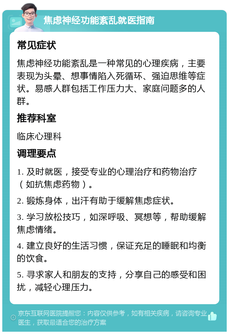 焦虑神经功能紊乱就医指南 常见症状 焦虑神经功能紊乱是一种常见的心理疾病，主要表现为头晕、想事情陷入死循环、强迫思维等症状。易感人群包括工作压力大、家庭问题多的人群。 推荐科室 临床心理科 调理要点 1. 及时就医，接受专业的心理治疗和药物治疗（如抗焦虑药物）。 2. 锻炼身体，出汗有助于缓解焦虑症状。 3. 学习放松技巧，如深呼吸、冥想等，帮助缓解焦虑情绪。 4. 建立良好的生活习惯，保证充足的睡眠和均衡的饮食。 5. 寻求家人和朋友的支持，分享自己的感受和困扰，减轻心理压力。