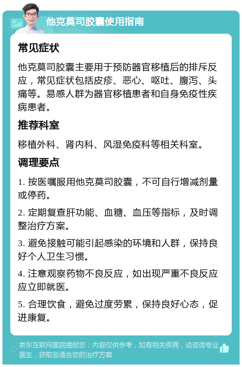 他克莫司胶囊使用指南 常见症状 他克莫司胶囊主要用于预防器官移植后的排斥反应，常见症状包括皮疹、恶心、呕吐、腹泻、头痛等。易感人群为器官移植患者和自身免疫性疾病患者。 推荐科室 移植外科、肾内科、风湿免疫科等相关科室。 调理要点 1. 按医嘱服用他克莫司胶囊，不可自行增减剂量或停药。 2. 定期复查肝功能、血糖、血压等指标，及时调整治疗方案。 3. 避免接触可能引起感染的环境和人群，保持良好个人卫生习惯。 4. 注意观察药物不良反应，如出现严重不良反应应立即就医。 5. 合理饮食，避免过度劳累，保持良好心态，促进康复。