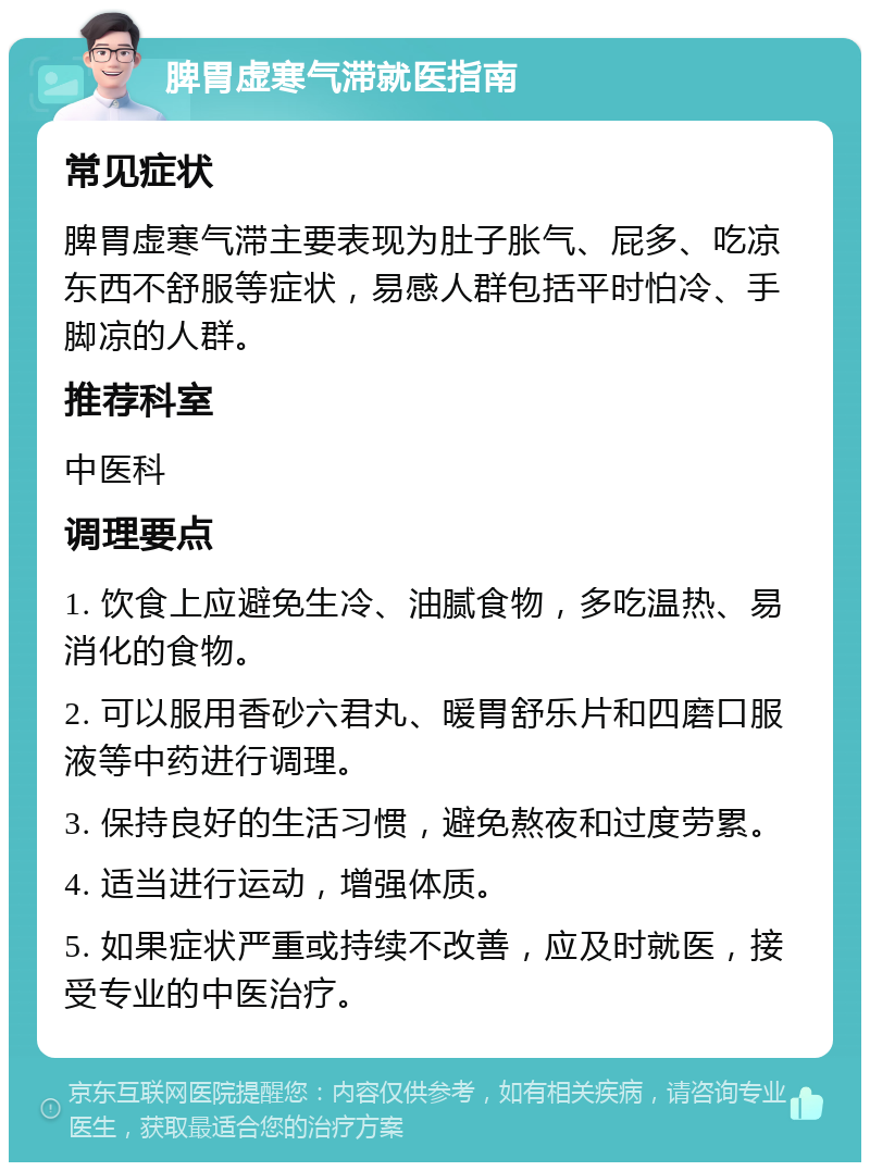 脾胃虚寒气滞就医指南 常见症状 脾胃虚寒气滞主要表现为肚子胀气、屁多、吃凉东西不舒服等症状，易感人群包括平时怕冷、手脚凉的人群。 推荐科室 中医科 调理要点 1. 饮食上应避免生冷、油腻食物，多吃温热、易消化的食物。 2. 可以服用香砂六君丸、暖胃舒乐片和四磨口服液等中药进行调理。 3. 保持良好的生活习惯，避免熬夜和过度劳累。 4. 适当进行运动，增强体质。 5. 如果症状严重或持续不改善，应及时就医，接受专业的中医治疗。