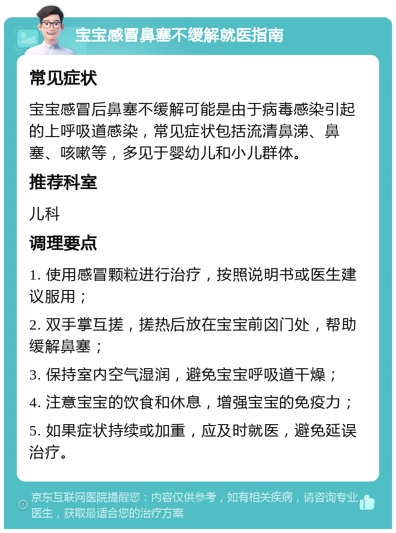 宝宝感冒鼻塞不缓解就医指南 常见症状 宝宝感冒后鼻塞不缓解可能是由于病毒感染引起的上呼吸道感染，常见症状包括流清鼻涕、鼻塞、咳嗽等，多见于婴幼儿和小儿群体。 推荐科室 儿科 调理要点 1. 使用感冒颗粒进行治疗，按照说明书或医生建议服用； 2. 双手掌互搓，搓热后放在宝宝前囟门处，帮助缓解鼻塞； 3. 保持室内空气湿润，避免宝宝呼吸道干燥； 4. 注意宝宝的饮食和休息，增强宝宝的免疫力； 5. 如果症状持续或加重，应及时就医，避免延误治疗。