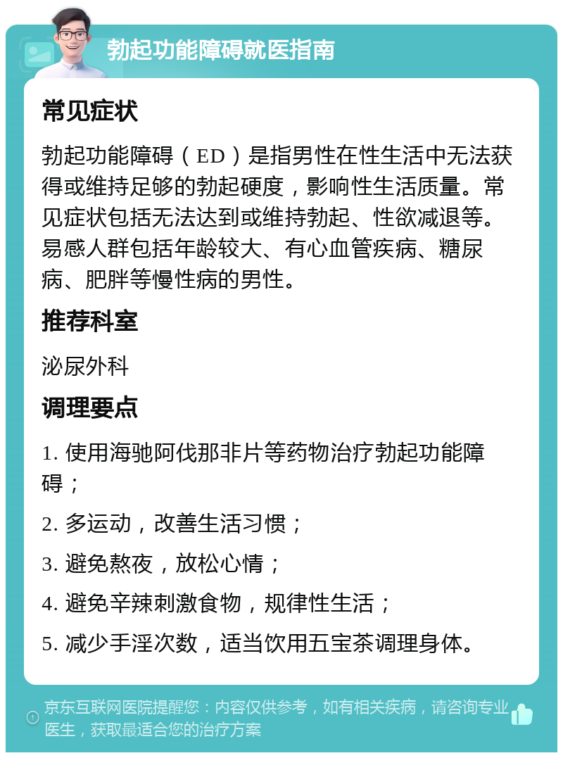 勃起功能障碍就医指南 常见症状 勃起功能障碍（ED）是指男性在性生活中无法获得或维持足够的勃起硬度，影响性生活质量。常见症状包括无法达到或维持勃起、性欲减退等。易感人群包括年龄较大、有心血管疾病、糖尿病、肥胖等慢性病的男性。 推荐科室 泌尿外科 调理要点 1. 使用海驰阿伐那非片等药物治疗勃起功能障碍； 2. 多运动，改善生活习惯； 3. 避免熬夜，放松心情； 4. 避免辛辣刺激食物，规律性生活； 5. 减少手淫次数，适当饮用五宝茶调理身体。