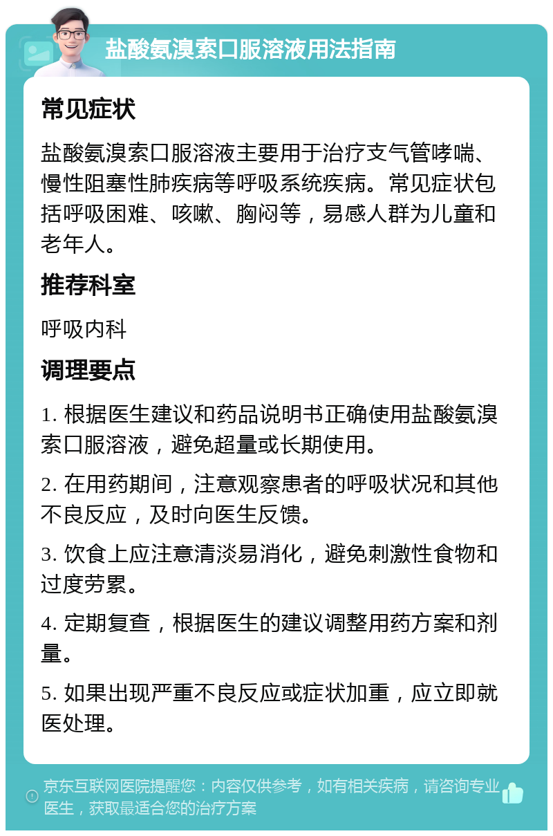 盐酸氨溴索口服溶液用法指南 常见症状 盐酸氨溴索口服溶液主要用于治疗支气管哮喘、慢性阻塞性肺疾病等呼吸系统疾病。常见症状包括呼吸困难、咳嗽、胸闷等，易感人群为儿童和老年人。 推荐科室 呼吸内科 调理要点 1. 根据医生建议和药品说明书正确使用盐酸氨溴索口服溶液，避免超量或长期使用。 2. 在用药期间，注意观察患者的呼吸状况和其他不良反应，及时向医生反馈。 3. 饮食上应注意清淡易消化，避免刺激性食物和过度劳累。 4. 定期复查，根据医生的建议调整用药方案和剂量。 5. 如果出现严重不良反应或症状加重，应立即就医处理。