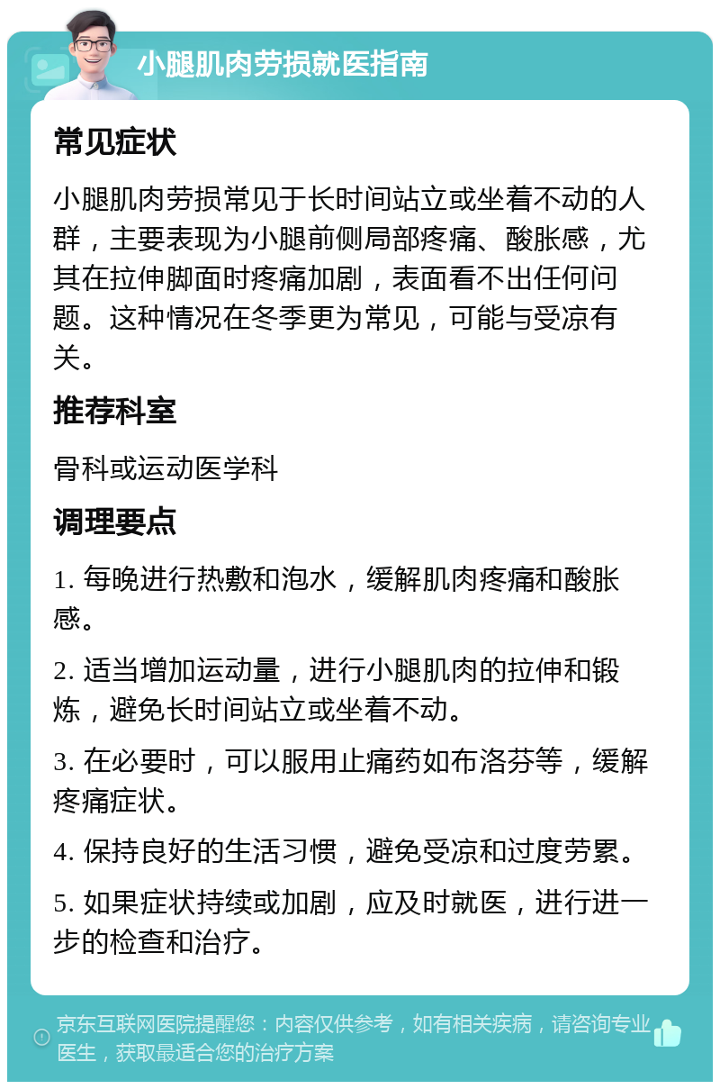 小腿肌肉劳损就医指南 常见症状 小腿肌肉劳损常见于长时间站立或坐着不动的人群，主要表现为小腿前侧局部疼痛、酸胀感，尤其在拉伸脚面时疼痛加剧，表面看不出任何问题。这种情况在冬季更为常见，可能与受凉有关。 推荐科室 骨科或运动医学科 调理要点 1. 每晚进行热敷和泡水，缓解肌肉疼痛和酸胀感。 2. 适当增加运动量，进行小腿肌肉的拉伸和锻炼，避免长时间站立或坐着不动。 3. 在必要时，可以服用止痛药如布洛芬等，缓解疼痛症状。 4. 保持良好的生活习惯，避免受凉和过度劳累。 5. 如果症状持续或加剧，应及时就医，进行进一步的检查和治疗。