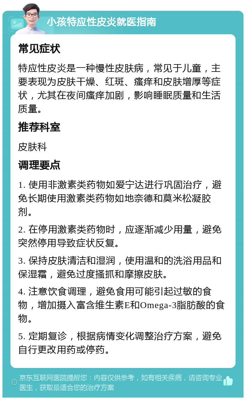 小孩特应性皮炎就医指南 常见症状 特应性皮炎是一种慢性皮肤病，常见于儿童，主要表现为皮肤干燥、红斑、瘙痒和皮肤增厚等症状，尤其在夜间瘙痒加剧，影响睡眠质量和生活质量。 推荐科室 皮肤科 调理要点 1. 使用非激素类药物如爱宁达进行巩固治疗，避免长期使用激素类药物如地奈德和莫米松凝胶剂。 2. 在停用激素类药物时，应逐渐减少用量，避免突然停用导致症状反复。 3. 保持皮肤清洁和湿润，使用温和的洗浴用品和保湿霜，避免过度搔抓和摩擦皮肤。 4. 注意饮食调理，避免食用可能引起过敏的食物，增加摄入富含维生素E和Omega-3脂肪酸的食物。 5. 定期复诊，根据病情变化调整治疗方案，避免自行更改用药或停药。