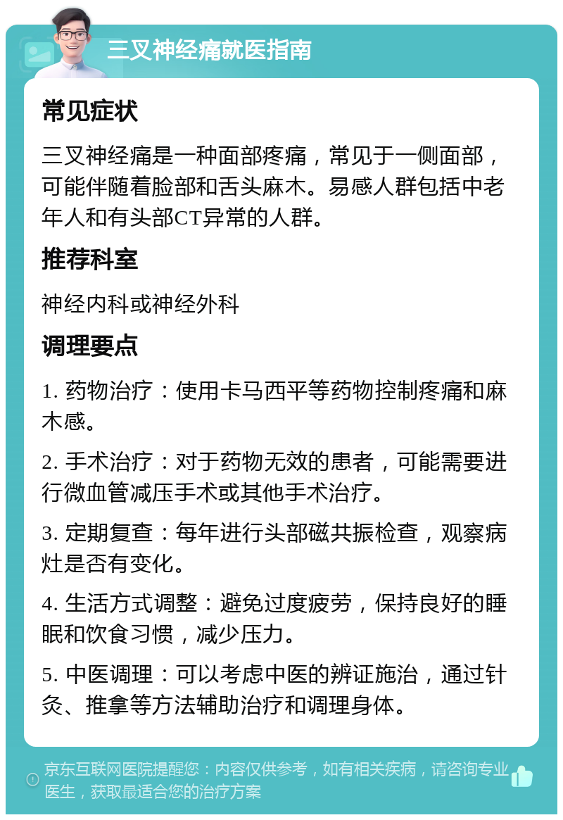 三叉神经痛就医指南 常见症状 三叉神经痛是一种面部疼痛，常见于一侧面部，可能伴随着脸部和舌头麻木。易感人群包括中老年人和有头部CT异常的人群。 推荐科室 神经内科或神经外科 调理要点 1. 药物治疗：使用卡马西平等药物控制疼痛和麻木感。 2. 手术治疗：对于药物无效的患者，可能需要进行微血管减压手术或其他手术治疗。 3. 定期复查：每年进行头部磁共振检查，观察病灶是否有变化。 4. 生活方式调整：避免过度疲劳，保持良好的睡眠和饮食习惯，减少压力。 5. 中医调理：可以考虑中医的辨证施治，通过针灸、推拿等方法辅助治疗和调理身体。