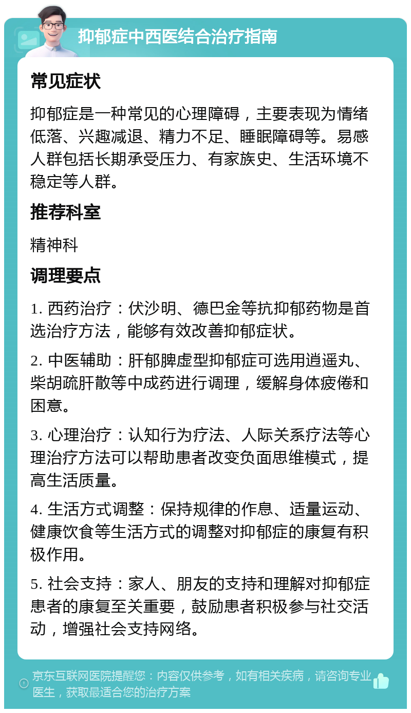 抑郁症中西医结合治疗指南 常见症状 抑郁症是一种常见的心理障碍，主要表现为情绪低落、兴趣减退、精力不足、睡眠障碍等。易感人群包括长期承受压力、有家族史、生活环境不稳定等人群。 推荐科室 精神科 调理要点 1. 西药治疗：伏沙明、德巴金等抗抑郁药物是首选治疗方法，能够有效改善抑郁症状。 2. 中医辅助：肝郁脾虚型抑郁症可选用逍遥丸、柴胡疏肝散等中成药进行调理，缓解身体疲倦和困意。 3. 心理治疗：认知行为疗法、人际关系疗法等心理治疗方法可以帮助患者改变负面思维模式，提高生活质量。 4. 生活方式调整：保持规律的作息、适量运动、健康饮食等生活方式的调整对抑郁症的康复有积极作用。 5. 社会支持：家人、朋友的支持和理解对抑郁症患者的康复至关重要，鼓励患者积极参与社交活动，增强社会支持网络。