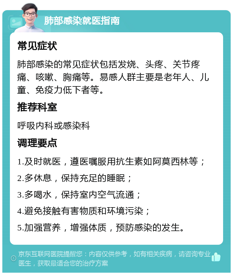 肺部感染就医指南 常见症状 肺部感染的常见症状包括发烧、头疼、关节疼痛、咳嗽、胸痛等。易感人群主要是老年人、儿童、免疫力低下者等。 推荐科室 呼吸内科或感染科 调理要点 1.及时就医，遵医嘱服用抗生素如阿莫西林等； 2.多休息，保持充足的睡眠； 3.多喝水，保持室内空气流通； 4.避免接触有害物质和环境污染； 5.加强营养，增强体质，预防感染的发生。