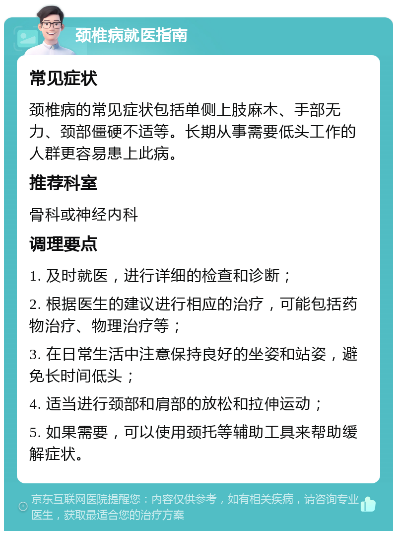 颈椎病就医指南 常见症状 颈椎病的常见症状包括单侧上肢麻木、手部无力、颈部僵硬不适等。长期从事需要低头工作的人群更容易患上此病。 推荐科室 骨科或神经内科 调理要点 1. 及时就医，进行详细的检查和诊断； 2. 根据医生的建议进行相应的治疗，可能包括药物治疗、物理治疗等； 3. 在日常生活中注意保持良好的坐姿和站姿，避免长时间低头； 4. 适当进行颈部和肩部的放松和拉伸运动； 5. 如果需要，可以使用颈托等辅助工具来帮助缓解症状。