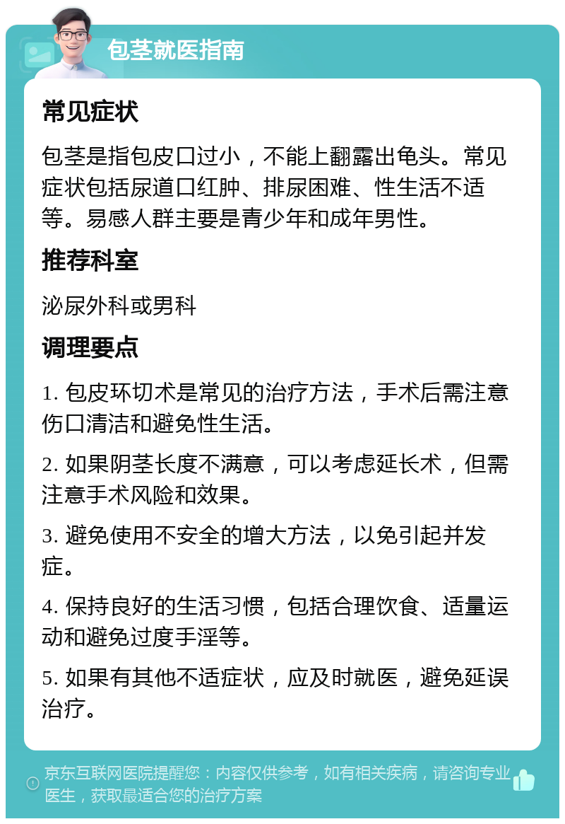 包茎就医指南 常见症状 包茎是指包皮口过小，不能上翻露出龟头。常见症状包括尿道口红肿、排尿困难、性生活不适等。易感人群主要是青少年和成年男性。 推荐科室 泌尿外科或男科 调理要点 1. 包皮环切术是常见的治疗方法，手术后需注意伤口清洁和避免性生活。 2. 如果阴茎长度不满意，可以考虑延长术，但需注意手术风险和效果。 3. 避免使用不安全的增大方法，以免引起并发症。 4. 保持良好的生活习惯，包括合理饮食、适量运动和避免过度手淫等。 5. 如果有其他不适症状，应及时就医，避免延误治疗。