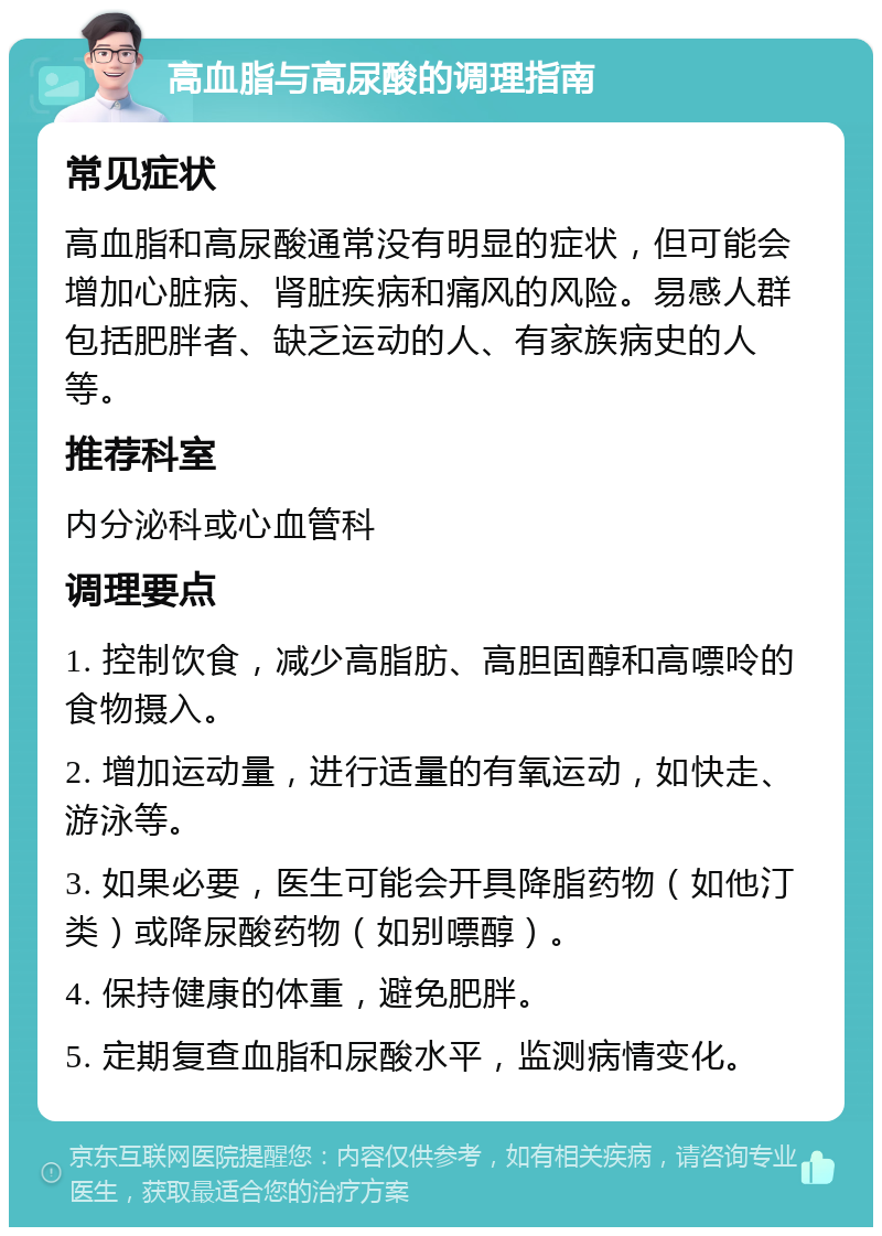 高血脂与高尿酸的调理指南 常见症状 高血脂和高尿酸通常没有明显的症状，但可能会增加心脏病、肾脏疾病和痛风的风险。易感人群包括肥胖者、缺乏运动的人、有家族病史的人等。 推荐科室 内分泌科或心血管科 调理要点 1. 控制饮食，减少高脂肪、高胆固醇和高嘌呤的食物摄入。 2. 增加运动量，进行适量的有氧运动，如快走、游泳等。 3. 如果必要，医生可能会开具降脂药物（如他汀类）或降尿酸药物（如别嘌醇）。 4. 保持健康的体重，避免肥胖。 5. 定期复查血脂和尿酸水平，监测病情变化。