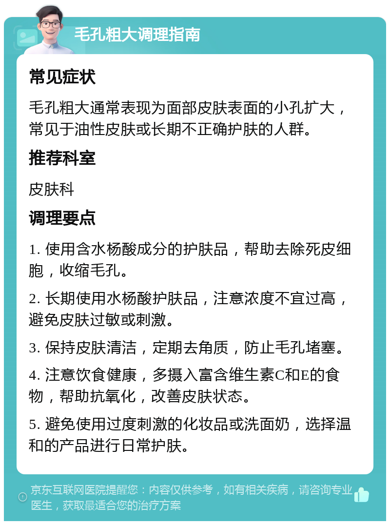 毛孔粗大调理指南 常见症状 毛孔粗大通常表现为面部皮肤表面的小孔扩大，常见于油性皮肤或长期不正确护肤的人群。 推荐科室 皮肤科 调理要点 1. 使用含水杨酸成分的护肤品，帮助去除死皮细胞，收缩毛孔。 2. 长期使用水杨酸护肤品，注意浓度不宜过高，避免皮肤过敏或刺激。 3. 保持皮肤清洁，定期去角质，防止毛孔堵塞。 4. 注意饮食健康，多摄入富含维生素C和E的食物，帮助抗氧化，改善皮肤状态。 5. 避免使用过度刺激的化妆品或洗面奶，选择温和的产品进行日常护肤。