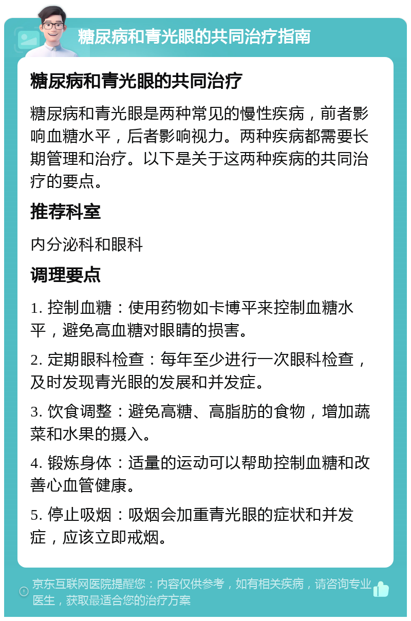 糖尿病和青光眼的共同治疗指南 糖尿病和青光眼的共同治疗 糖尿病和青光眼是两种常见的慢性疾病，前者影响血糖水平，后者影响视力。两种疾病都需要长期管理和治疗。以下是关于这两种疾病的共同治疗的要点。 推荐科室 内分泌科和眼科 调理要点 1. 控制血糖：使用药物如卡博平来控制血糖水平，避免高血糖对眼睛的损害。 2. 定期眼科检查：每年至少进行一次眼科检查，及时发现青光眼的发展和并发症。 3. 饮食调整：避免高糖、高脂肪的食物，增加蔬菜和水果的摄入。 4. 锻炼身体：适量的运动可以帮助控制血糖和改善心血管健康。 5. 停止吸烟：吸烟会加重青光眼的症状和并发症，应该立即戒烟。