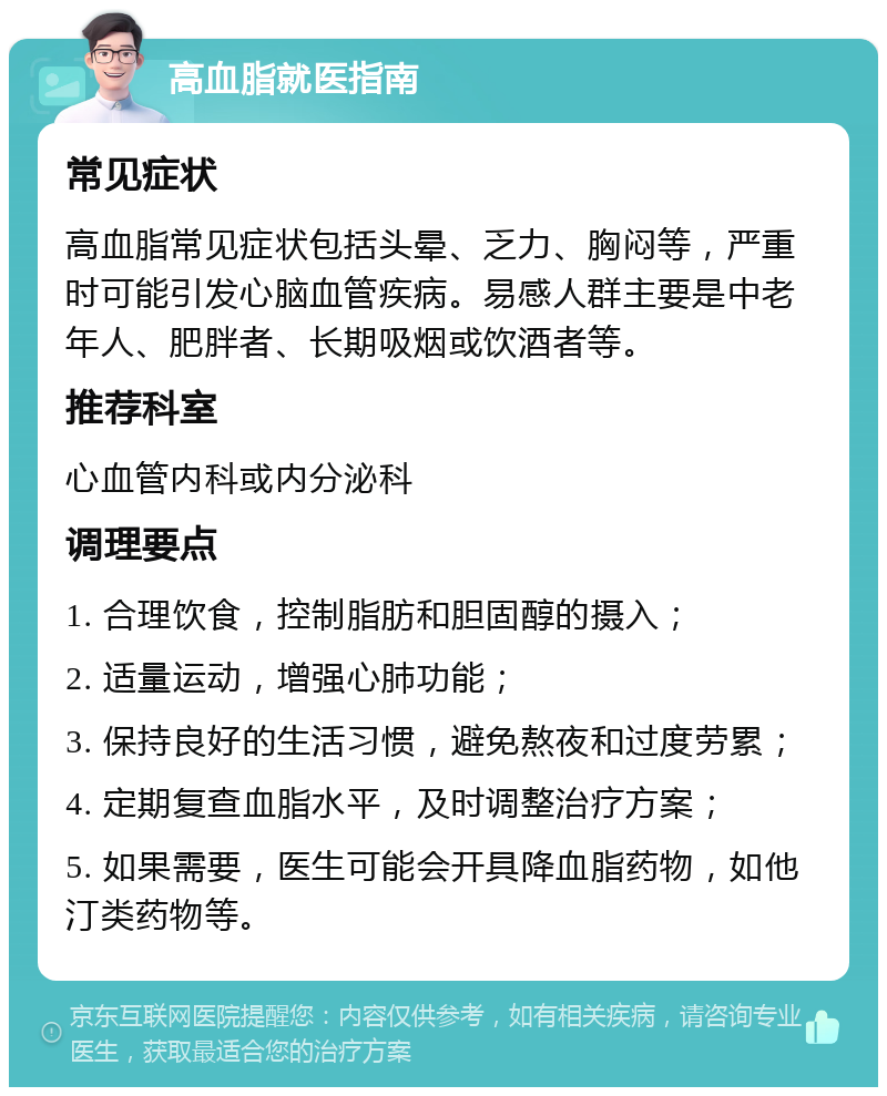 高血脂就医指南 常见症状 高血脂常见症状包括头晕、乏力、胸闷等，严重时可能引发心脑血管疾病。易感人群主要是中老年人、肥胖者、长期吸烟或饮酒者等。 推荐科室 心血管内科或内分泌科 调理要点 1. 合理饮食，控制脂肪和胆固醇的摄入； 2. 适量运动，增强心肺功能； 3. 保持良好的生活习惯，避免熬夜和过度劳累； 4. 定期复查血脂水平，及时调整治疗方案； 5. 如果需要，医生可能会开具降血脂药物，如他汀类药物等。