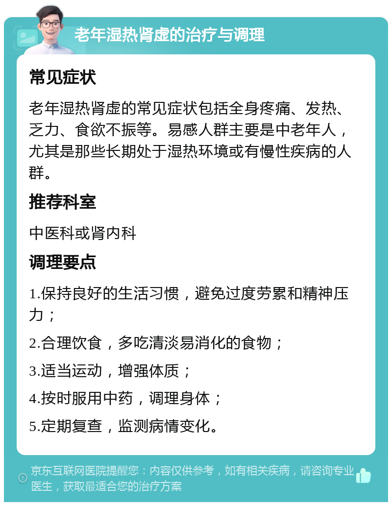 老年湿热肾虚的治疗与调理 常见症状 老年湿热肾虚的常见症状包括全身疼痛、发热、乏力、食欲不振等。易感人群主要是中老年人，尤其是那些长期处于湿热环境或有慢性疾病的人群。 推荐科室 中医科或肾内科 调理要点 1.保持良好的生活习惯，避免过度劳累和精神压力； 2.合理饮食，多吃清淡易消化的食物； 3.适当运动，增强体质； 4.按时服用中药，调理身体； 5.定期复查，监测病情变化。