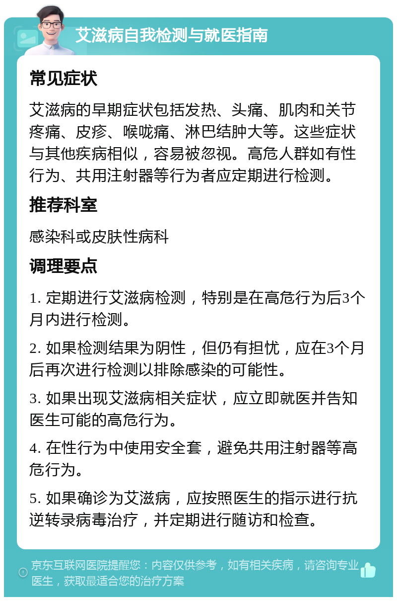 艾滋病自我检测与就医指南 常见症状 艾滋病的早期症状包括发热、头痛、肌肉和关节疼痛、皮疹、喉咙痛、淋巴结肿大等。这些症状与其他疾病相似，容易被忽视。高危人群如有性行为、共用注射器等行为者应定期进行检测。 推荐科室 感染科或皮肤性病科 调理要点 1. 定期进行艾滋病检测，特别是在高危行为后3个月内进行检测。 2. 如果检测结果为阴性，但仍有担忧，应在3个月后再次进行检测以排除感染的可能性。 3. 如果出现艾滋病相关症状，应立即就医并告知医生可能的高危行为。 4. 在性行为中使用安全套，避免共用注射器等高危行为。 5. 如果确诊为艾滋病，应按照医生的指示进行抗逆转录病毒治疗，并定期进行随访和检查。