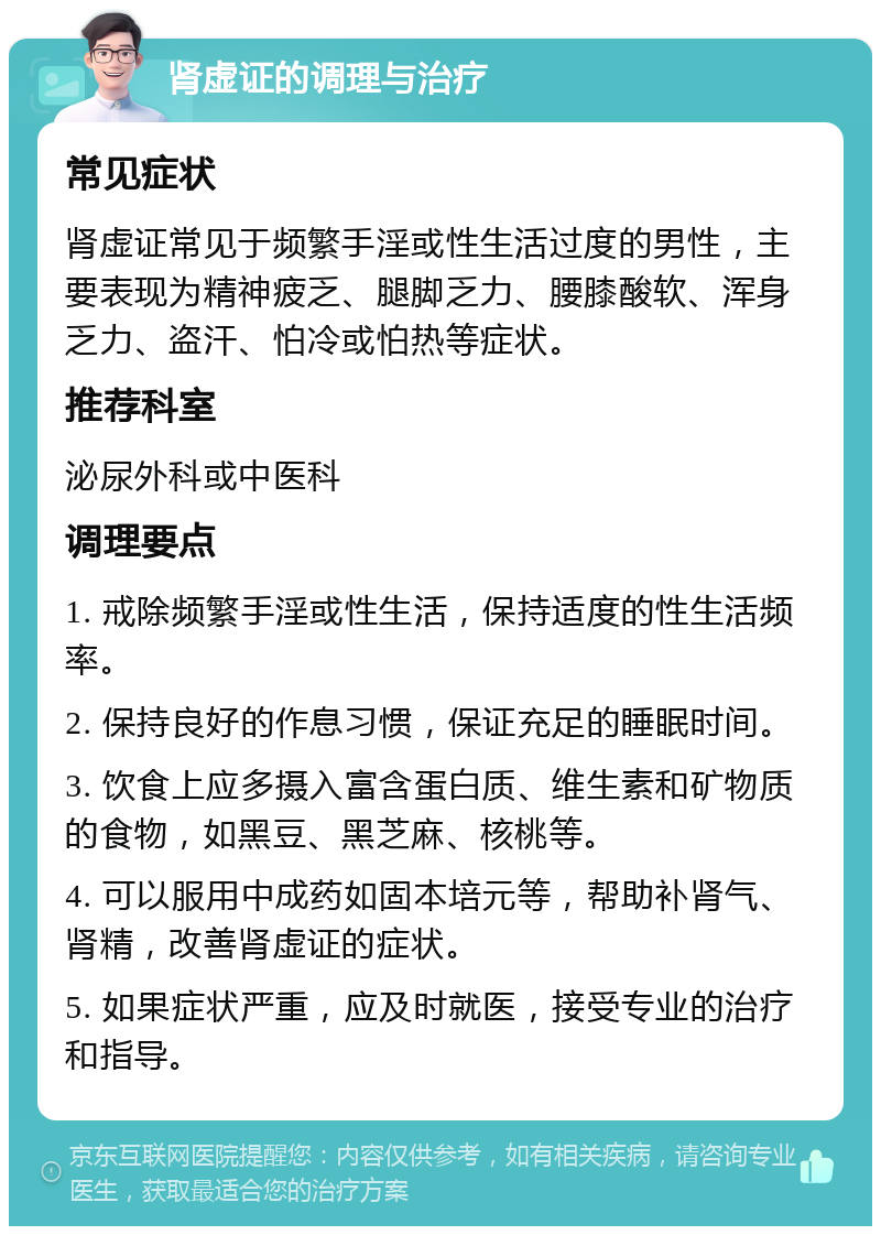 肾虚证的调理与治疗 常见症状 肾虚证常见于频繁手淫或性生活过度的男性，主要表现为精神疲乏、腿脚乏力、腰膝酸软、浑身乏力、盗汗、怕冷或怕热等症状。 推荐科室 泌尿外科或中医科 调理要点 1. 戒除频繁手淫或性生活，保持适度的性生活频率。 2. 保持良好的作息习惯，保证充足的睡眠时间。 3. 饮食上应多摄入富含蛋白质、维生素和矿物质的食物，如黑豆、黑芝麻、核桃等。 4. 可以服用中成药如固本培元等，帮助补肾气、肾精，改善肾虚证的症状。 5. 如果症状严重，应及时就医，接受专业的治疗和指导。