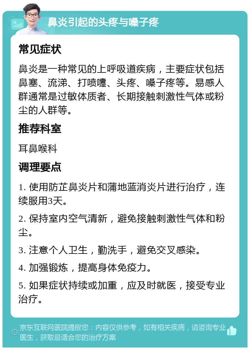 鼻炎引起的头疼与嗓子疼 常见症状 鼻炎是一种常见的上呼吸道疾病，主要症状包括鼻塞、流涕、打喷嚏、头疼、嗓子疼等。易感人群通常是过敏体质者、长期接触刺激性气体或粉尘的人群等。 推荐科室 耳鼻喉科 调理要点 1. 使用防芷鼻炎片和蒲地蓝消炎片进行治疗，连续服用3天。 2. 保持室内空气清新，避免接触刺激性气体和粉尘。 3. 注意个人卫生，勤洗手，避免交叉感染。 4. 加强锻炼，提高身体免疫力。 5. 如果症状持续或加重，应及时就医，接受专业治疗。