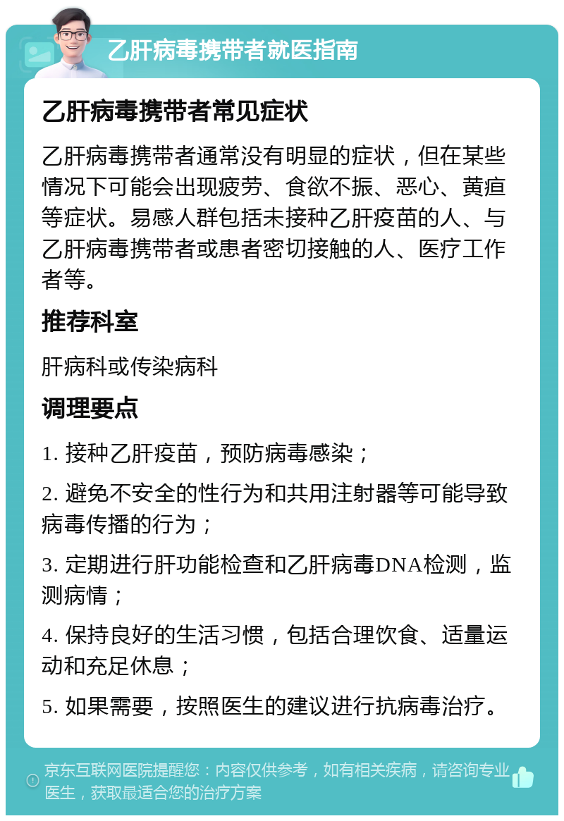 乙肝病毒携带者就医指南 乙肝病毒携带者常见症状 乙肝病毒携带者通常没有明显的症状，但在某些情况下可能会出现疲劳、食欲不振、恶心、黄疸等症状。易感人群包括未接种乙肝疫苗的人、与乙肝病毒携带者或患者密切接触的人、医疗工作者等。 推荐科室 肝病科或传染病科 调理要点 1. 接种乙肝疫苗，预防病毒感染； 2. 避免不安全的性行为和共用注射器等可能导致病毒传播的行为； 3. 定期进行肝功能检查和乙肝病毒DNA检测，监测病情； 4. 保持良好的生活习惯，包括合理饮食、适量运动和充足休息； 5. 如果需要，按照医生的建议进行抗病毒治疗。