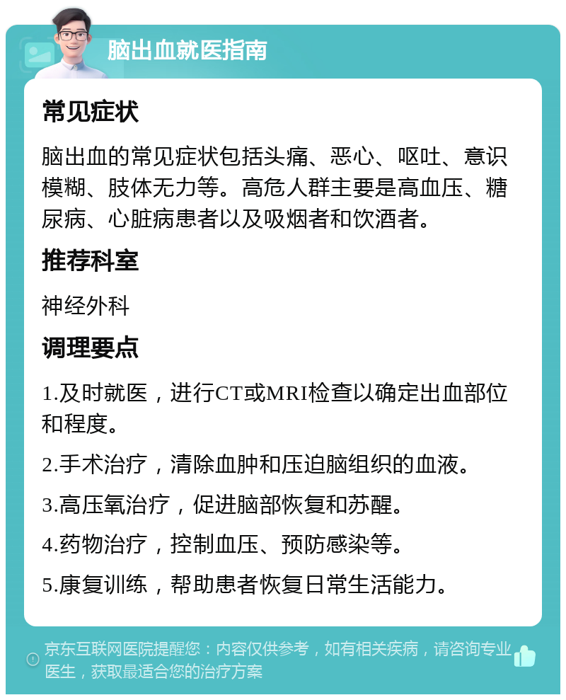 脑出血就医指南 常见症状 脑出血的常见症状包括头痛、恶心、呕吐、意识模糊、肢体无力等。高危人群主要是高血压、糖尿病、心脏病患者以及吸烟者和饮酒者。 推荐科室 神经外科 调理要点 1.及时就医，进行CT或MRI检查以确定出血部位和程度。 2.手术治疗，清除血肿和压迫脑组织的血液。 3.高压氧治疗，促进脑部恢复和苏醒。 4.药物治疗，控制血压、预防感染等。 5.康复训练，帮助患者恢复日常生活能力。