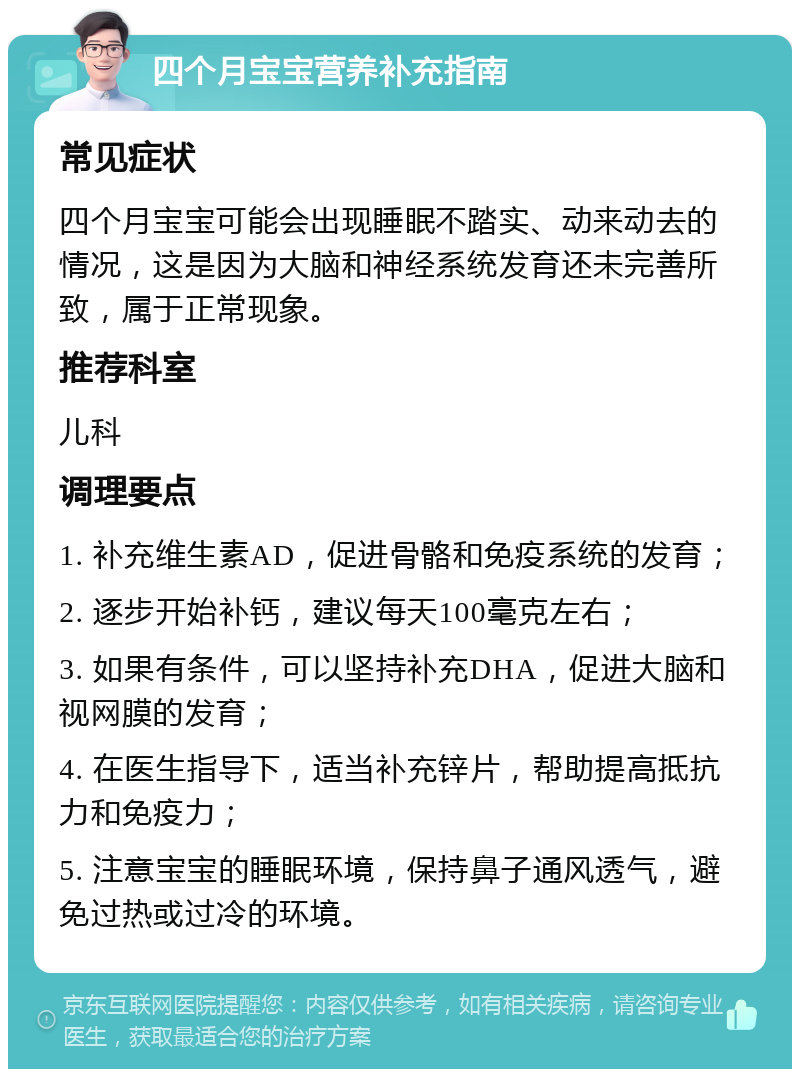 四个月宝宝营养补充指南 常见症状 四个月宝宝可能会出现睡眠不踏实、动来动去的情况，这是因为大脑和神经系统发育还未完善所致，属于正常现象。 推荐科室 儿科 调理要点 1. 补充维生素AD，促进骨骼和免疫系统的发育； 2. 逐步开始补钙，建议每天100毫克左右； 3. 如果有条件，可以坚持补充DHA，促进大脑和视网膜的发育； 4. 在医生指导下，适当补充锌片，帮助提高抵抗力和免疫力； 5. 注意宝宝的睡眠环境，保持鼻子通风透气，避免过热或过冷的环境。