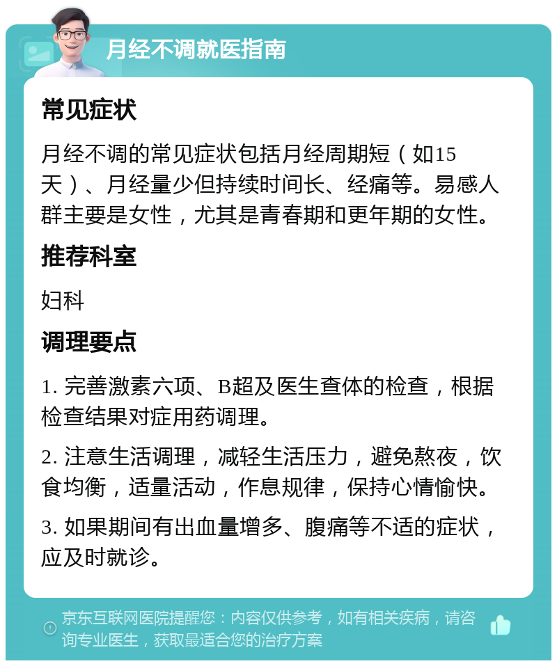 月经不调就医指南 常见症状 月经不调的常见症状包括月经周期短（如15天）、月经量少但持续时间长、经痛等。易感人群主要是女性，尤其是青春期和更年期的女性。 推荐科室 妇科 调理要点 1. 完善激素六项、B超及医生查体的检查，根据检查结果对症用药调理。 2. 注意生活调理，减轻生活压力，避免熬夜，饮食均衡，适量活动，作息规律，保持心情愉快。 3. 如果期间有出血量增多、腹痛等不适的症状，应及时就诊。