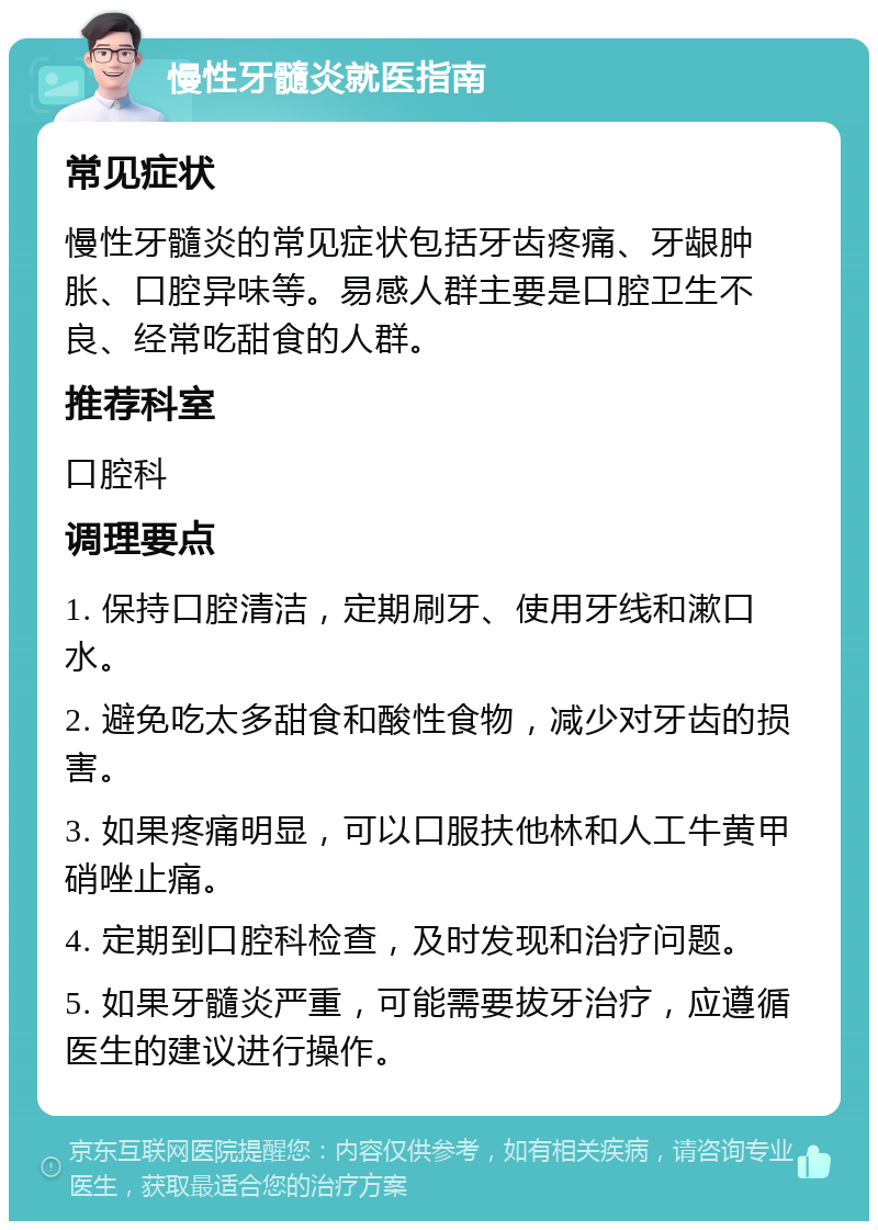 慢性牙髓炎就医指南 常见症状 慢性牙髓炎的常见症状包括牙齿疼痛、牙龈肿胀、口腔异味等。易感人群主要是口腔卫生不良、经常吃甜食的人群。 推荐科室 口腔科 调理要点 1. 保持口腔清洁，定期刷牙、使用牙线和漱口水。 2. 避免吃太多甜食和酸性食物，减少对牙齿的损害。 3. 如果疼痛明显，可以口服扶他林和人工牛黄甲硝唑止痛。 4. 定期到口腔科检查，及时发现和治疗问题。 5. 如果牙髓炎严重，可能需要拔牙治疗，应遵循医生的建议进行操作。