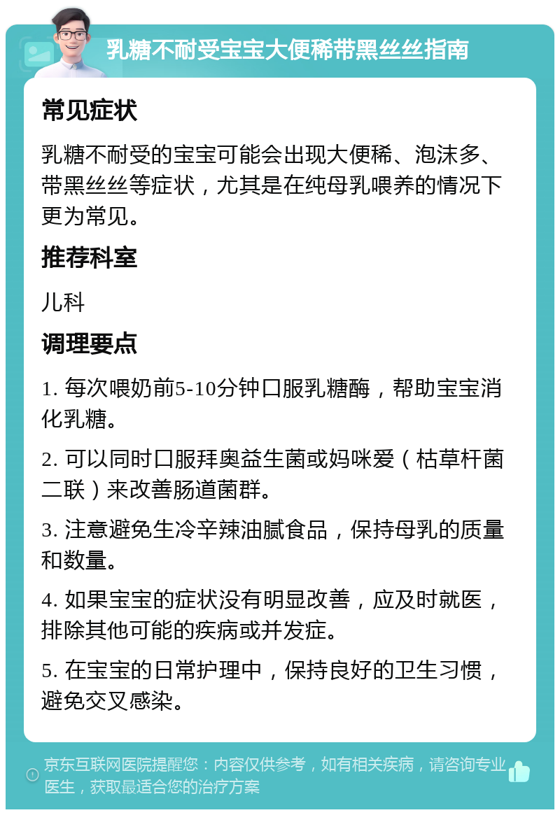 乳糖不耐受宝宝大便稀带黑丝丝指南 常见症状 乳糖不耐受的宝宝可能会出现大便稀、泡沫多、带黑丝丝等症状，尤其是在纯母乳喂养的情况下更为常见。 推荐科室 儿科 调理要点 1. 每次喂奶前5-10分钟口服乳糖酶，帮助宝宝消化乳糖。 2. 可以同时口服拜奥益生菌或妈咪爱（枯草杆菌二联）来改善肠道菌群。 3. 注意避免生冷辛辣油腻食品，保持母乳的质量和数量。 4. 如果宝宝的症状没有明显改善，应及时就医，排除其他可能的疾病或并发症。 5. 在宝宝的日常护理中，保持良好的卫生习惯，避免交叉感染。