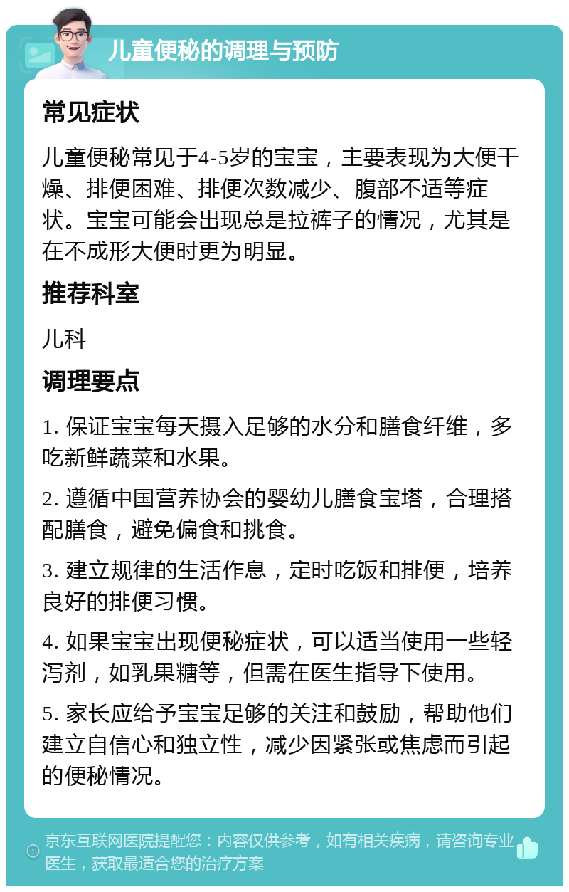 儿童便秘的调理与预防 常见症状 儿童便秘常见于4-5岁的宝宝，主要表现为大便干燥、排便困难、排便次数减少、腹部不适等症状。宝宝可能会出现总是拉裤子的情况，尤其是在不成形大便时更为明显。 推荐科室 儿科 调理要点 1. 保证宝宝每天摄入足够的水分和膳食纤维，多吃新鲜蔬菜和水果。 2. 遵循中国营养协会的婴幼儿膳食宝塔，合理搭配膳食，避免偏食和挑食。 3. 建立规律的生活作息，定时吃饭和排便，培养良好的排便习惯。 4. 如果宝宝出现便秘症状，可以适当使用一些轻泻剂，如乳果糖等，但需在医生指导下使用。 5. 家长应给予宝宝足够的关注和鼓励，帮助他们建立自信心和独立性，减少因紧张或焦虑而引起的便秘情况。