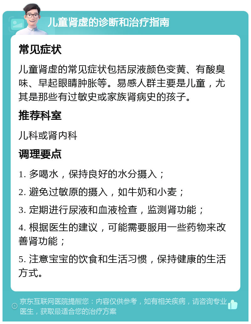 儿童肾虚的诊断和治疗指南 常见症状 儿童肾虚的常见症状包括尿液颜色变黄、有酸臭味、早起眼睛肿胀等。易感人群主要是儿童，尤其是那些有过敏史或家族肾病史的孩子。 推荐科室 儿科或肾内科 调理要点 1. 多喝水，保持良好的水分摄入； 2. 避免过敏原的摄入，如牛奶和小麦； 3. 定期进行尿液和血液检查，监测肾功能； 4. 根据医生的建议，可能需要服用一些药物来改善肾功能； 5. 注意宝宝的饮食和生活习惯，保持健康的生活方式。