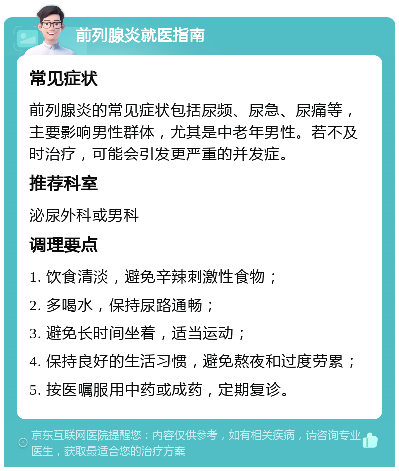 前列腺炎就医指南 常见症状 前列腺炎的常见症状包括尿频、尿急、尿痛等，主要影响男性群体，尤其是中老年男性。若不及时治疗，可能会引发更严重的并发症。 推荐科室 泌尿外科或男科 调理要点 1. 饮食清淡，避免辛辣刺激性食物； 2. 多喝水，保持尿路通畅； 3. 避免长时间坐着，适当运动； 4. 保持良好的生活习惯，避免熬夜和过度劳累； 5. 按医嘱服用中药或成药，定期复诊。