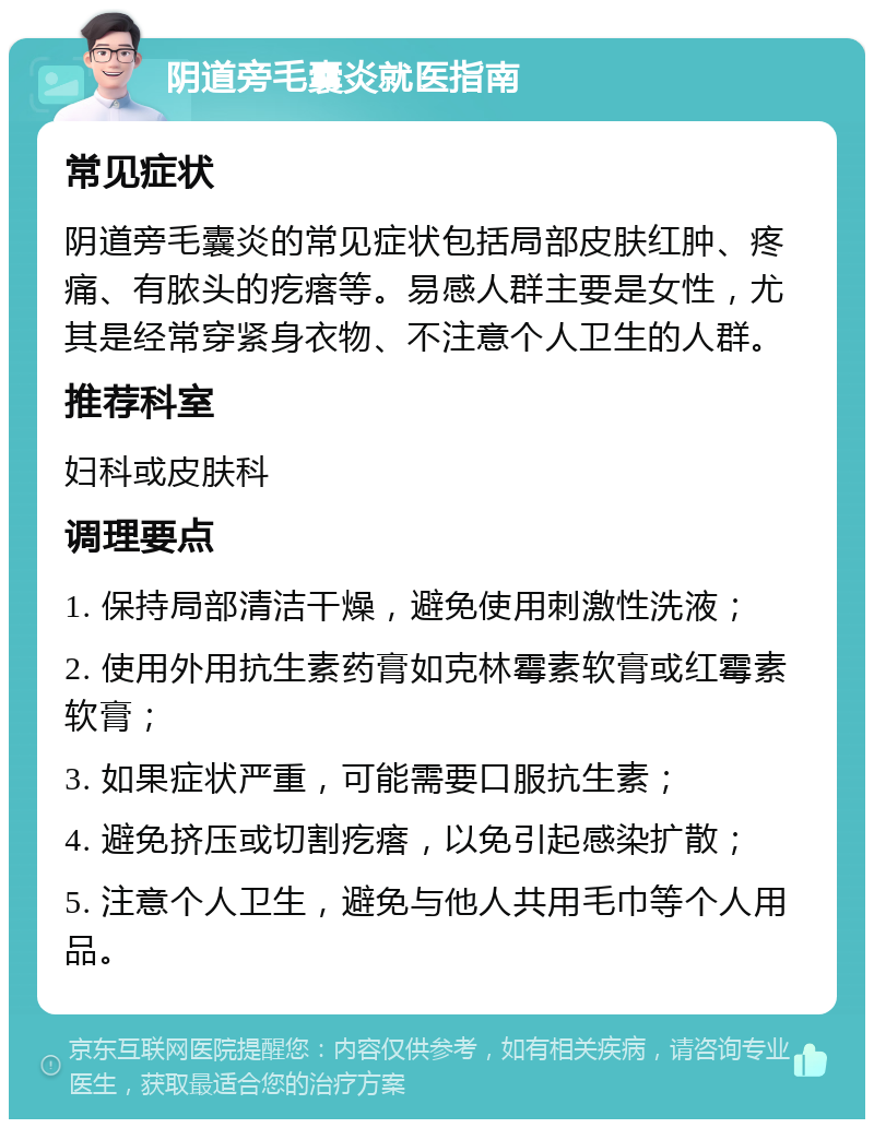 阴道旁毛囊炎就医指南 常见症状 阴道旁毛囊炎的常见症状包括局部皮肤红肿、疼痛、有脓头的疙瘩等。易感人群主要是女性，尤其是经常穿紧身衣物、不注意个人卫生的人群。 推荐科室 妇科或皮肤科 调理要点 1. 保持局部清洁干燥，避免使用刺激性洗液； 2. 使用外用抗生素药膏如克林霉素软膏或红霉素软膏； 3. 如果症状严重，可能需要口服抗生素； 4. 避免挤压或切割疙瘩，以免引起感染扩散； 5. 注意个人卫生，避免与他人共用毛巾等个人用品。