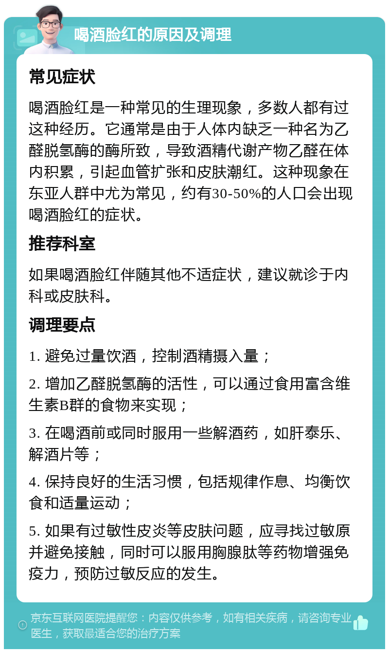 喝酒脸红的原因及调理 常见症状 喝酒脸红是一种常见的生理现象，多数人都有过这种经历。它通常是由于人体内缺乏一种名为乙醛脱氢酶的酶所致，导致酒精代谢产物乙醛在体内积累，引起血管扩张和皮肤潮红。这种现象在东亚人群中尤为常见，约有30-50%的人口会出现喝酒脸红的症状。 推荐科室 如果喝酒脸红伴随其他不适症状，建议就诊于内科或皮肤科。 调理要点 1. 避免过量饮酒，控制酒精摄入量； 2. 增加乙醛脱氢酶的活性，可以通过食用富含维生素B群的食物来实现； 3. 在喝酒前或同时服用一些解酒药，如肝泰乐、解酒片等； 4. 保持良好的生活习惯，包括规律作息、均衡饮食和适量运动； 5. 如果有过敏性皮炎等皮肤问题，应寻找过敏原并避免接触，同时可以服用胸腺肽等药物增强免疫力，预防过敏反应的发生。