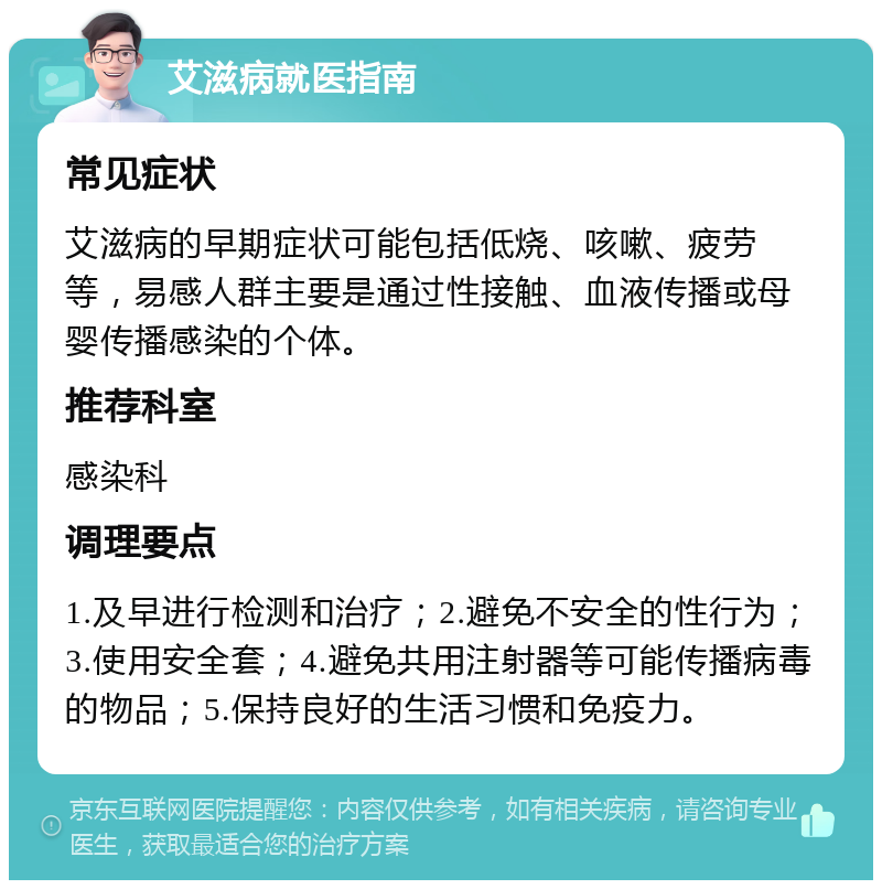 艾滋病就医指南 常见症状 艾滋病的早期症状可能包括低烧、咳嗽、疲劳等，易感人群主要是通过性接触、血液传播或母婴传播感染的个体。 推荐科室 感染科 调理要点 1.及早进行检测和治疗；2.避免不安全的性行为；3.使用安全套；4.避免共用注射器等可能传播病毒的物品；5.保持良好的生活习惯和免疫力。