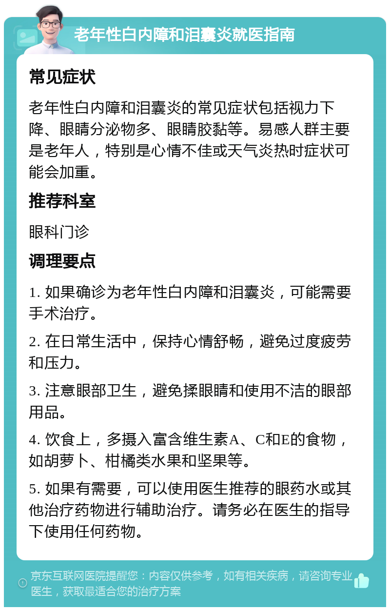 老年性白内障和泪囊炎就医指南 常见症状 老年性白内障和泪囊炎的常见症状包括视力下降、眼睛分泌物多、眼睛胶黏等。易感人群主要是老年人，特别是心情不佳或天气炎热时症状可能会加重。 推荐科室 眼科门诊 调理要点 1. 如果确诊为老年性白内障和泪囊炎，可能需要手术治疗。 2. 在日常生活中，保持心情舒畅，避免过度疲劳和压力。 3. 注意眼部卫生，避免揉眼睛和使用不洁的眼部用品。 4. 饮食上，多摄入富含维生素A、C和E的食物，如胡萝卜、柑橘类水果和坚果等。 5. 如果有需要，可以使用医生推荐的眼药水或其他治疗药物进行辅助治疗。请务必在医生的指导下使用任何药物。