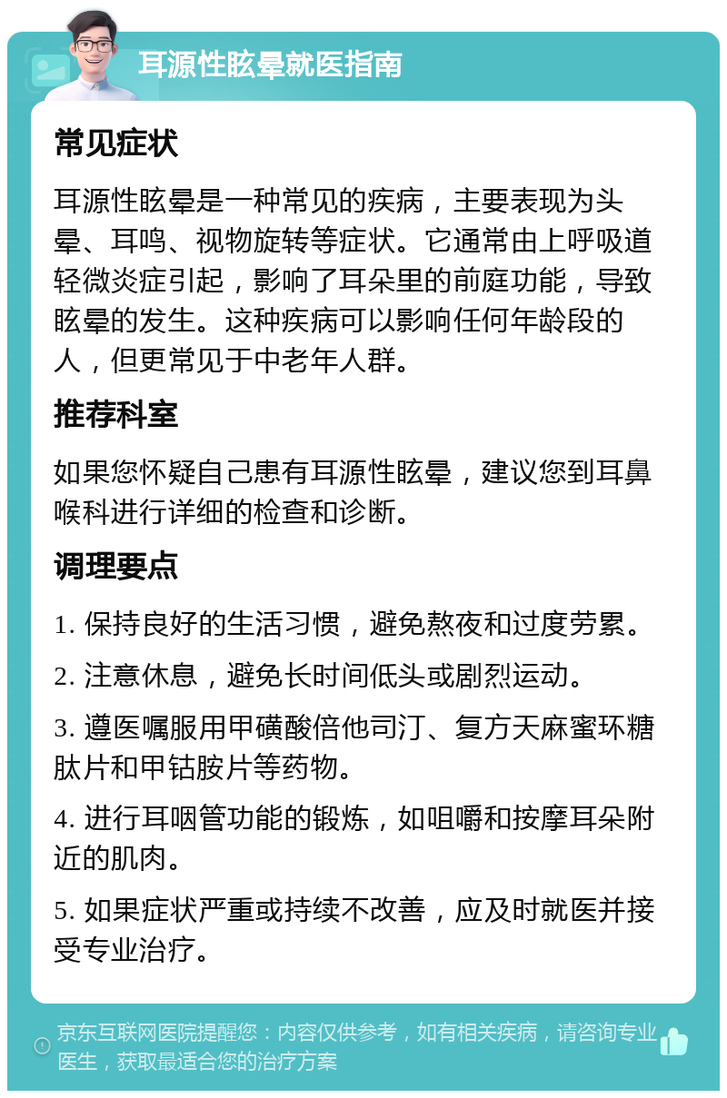 耳源性眩晕就医指南 常见症状 耳源性眩晕是一种常见的疾病，主要表现为头晕、耳鸣、视物旋转等症状。它通常由上呼吸道轻微炎症引起，影响了耳朵里的前庭功能，导致眩晕的发生。这种疾病可以影响任何年龄段的人，但更常见于中老年人群。 推荐科室 如果您怀疑自己患有耳源性眩晕，建议您到耳鼻喉科进行详细的检查和诊断。 调理要点 1. 保持良好的生活习惯，避免熬夜和过度劳累。 2. 注意休息，避免长时间低头或剧烈运动。 3. 遵医嘱服用甲磺酸倍他司汀、复方天麻蜜环糖肽片和甲钴胺片等药物。 4. 进行耳咽管功能的锻炼，如咀嚼和按摩耳朵附近的肌肉。 5. 如果症状严重或持续不改善，应及时就医并接受专业治疗。