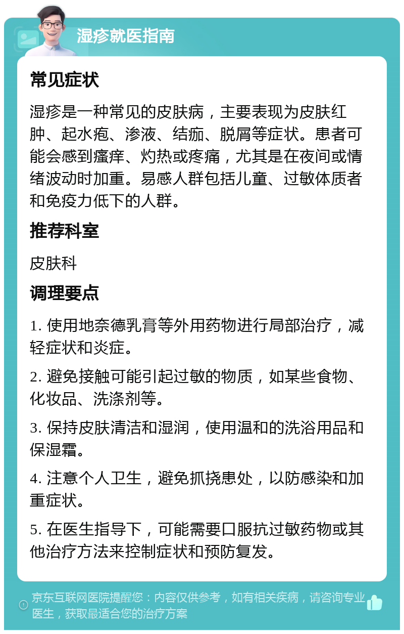 湿疹就医指南 常见症状 湿疹是一种常见的皮肤病，主要表现为皮肤红肿、起水疱、渗液、结痂、脱屑等症状。患者可能会感到瘙痒、灼热或疼痛，尤其是在夜间或情绪波动时加重。易感人群包括儿童、过敏体质者和免疫力低下的人群。 推荐科室 皮肤科 调理要点 1. 使用地奈德乳膏等外用药物进行局部治疗，减轻症状和炎症。 2. 避免接触可能引起过敏的物质，如某些食物、化妆品、洗涤剂等。 3. 保持皮肤清洁和湿润，使用温和的洗浴用品和保湿霜。 4. 注意个人卫生，避免抓挠患处，以防感染和加重症状。 5. 在医生指导下，可能需要口服抗过敏药物或其他治疗方法来控制症状和预防复发。