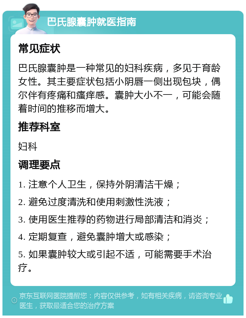 巴氏腺囊肿就医指南 常见症状 巴氏腺囊肿是一种常见的妇科疾病，多见于育龄女性。其主要症状包括小阴唇一侧出现包块，偶尔伴有疼痛和瘙痒感。囊肿大小不一，可能会随着时间的推移而增大。 推荐科室 妇科 调理要点 1. 注意个人卫生，保持外阴清洁干燥； 2. 避免过度清洗和使用刺激性洗液； 3. 使用医生推荐的药物进行局部清洁和消炎； 4. 定期复查，避免囊肿增大或感染； 5. 如果囊肿较大或引起不适，可能需要手术治疗。