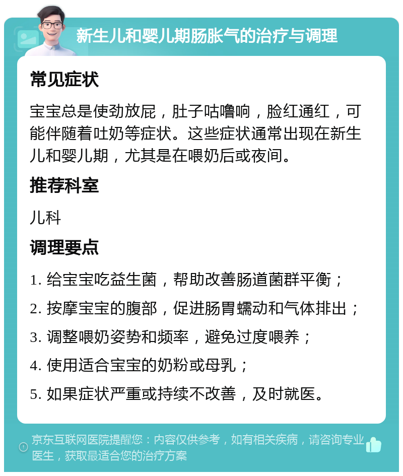 新生儿和婴儿期肠胀气的治疗与调理 常见症状 宝宝总是使劲放屁，肚子咕噜响，脸红通红，可能伴随着吐奶等症状。这些症状通常出现在新生儿和婴儿期，尤其是在喂奶后或夜间。 推荐科室 儿科 调理要点 1. 给宝宝吃益生菌，帮助改善肠道菌群平衡； 2. 按摩宝宝的腹部，促进肠胃蠕动和气体排出； 3. 调整喂奶姿势和频率，避免过度喂养； 4. 使用适合宝宝的奶粉或母乳； 5. 如果症状严重或持续不改善，及时就医。