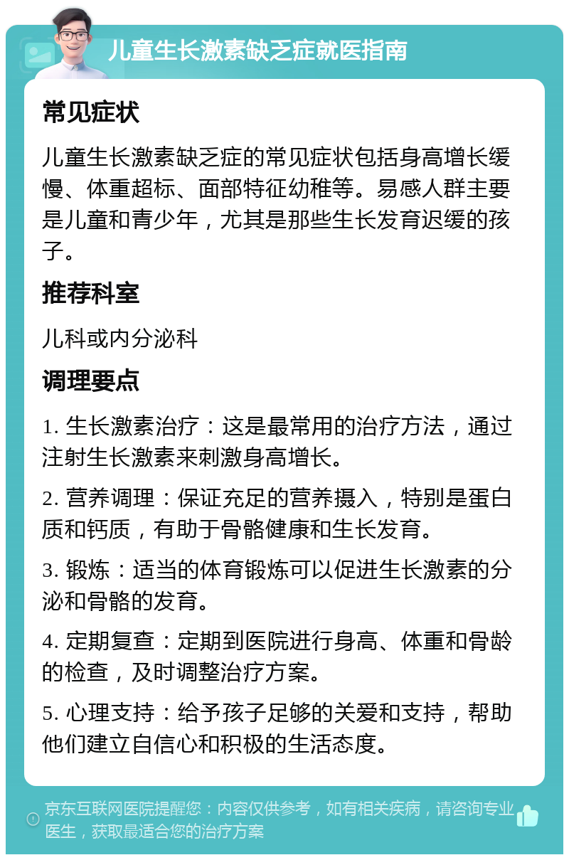 儿童生长激素缺乏症就医指南 常见症状 儿童生长激素缺乏症的常见症状包括身高增长缓慢、体重超标、面部特征幼稚等。易感人群主要是儿童和青少年，尤其是那些生长发育迟缓的孩子。 推荐科室 儿科或内分泌科 调理要点 1. 生长激素治疗：这是最常用的治疗方法，通过注射生长激素来刺激身高增长。 2. 营养调理：保证充足的营养摄入，特别是蛋白质和钙质，有助于骨骼健康和生长发育。 3. 锻炼：适当的体育锻炼可以促进生长激素的分泌和骨骼的发育。 4. 定期复查：定期到医院进行身高、体重和骨龄的检查，及时调整治疗方案。 5. 心理支持：给予孩子足够的关爱和支持，帮助他们建立自信心和积极的生活态度。