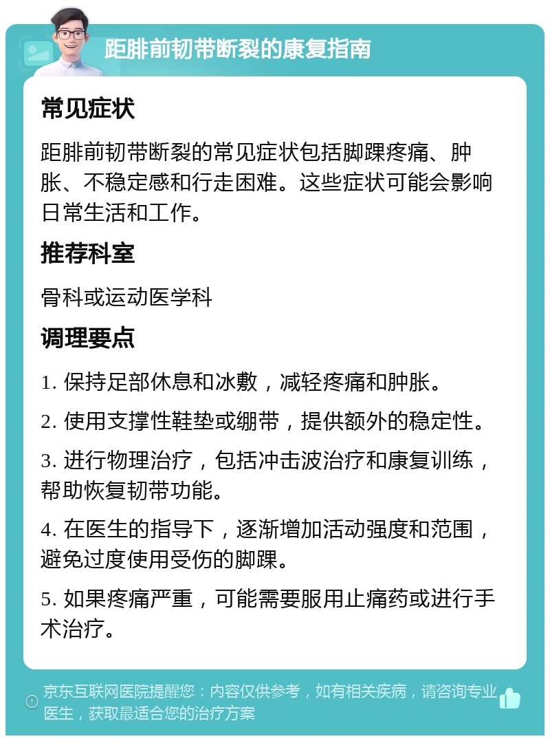 距腓前韧带断裂的康复指南 常见症状 距腓前韧带断裂的常见症状包括脚踝疼痛、肿胀、不稳定感和行走困难。这些症状可能会影响日常生活和工作。 推荐科室 骨科或运动医学科 调理要点 1. 保持足部休息和冰敷，减轻疼痛和肿胀。 2. 使用支撑性鞋垫或绷带，提供额外的稳定性。 3. 进行物理治疗，包括冲击波治疗和康复训练，帮助恢复韧带功能。 4. 在医生的指导下，逐渐增加活动强度和范围，避免过度使用受伤的脚踝。 5. 如果疼痛严重，可能需要服用止痛药或进行手术治疗。