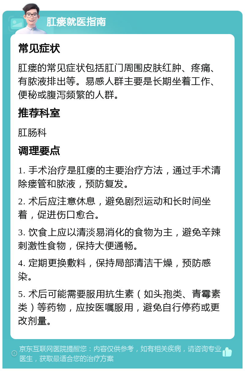 肛瘘就医指南 常见症状 肛瘘的常见症状包括肛门周围皮肤红肿、疼痛、有脓液排出等。易感人群主要是长期坐着工作、便秘或腹泻频繁的人群。 推荐科室 肛肠科 调理要点 1. 手术治疗是肛瘘的主要治疗方法，通过手术清除瘘管和脓液，预防复发。 2. 术后应注意休息，避免剧烈运动和长时间坐着，促进伤口愈合。 3. 饮食上应以清淡易消化的食物为主，避免辛辣刺激性食物，保持大便通畅。 4. 定期更换敷料，保持局部清洁干燥，预防感染。 5. 术后可能需要服用抗生素（如头孢类、青霉素类）等药物，应按医嘱服用，避免自行停药或更改剂量。