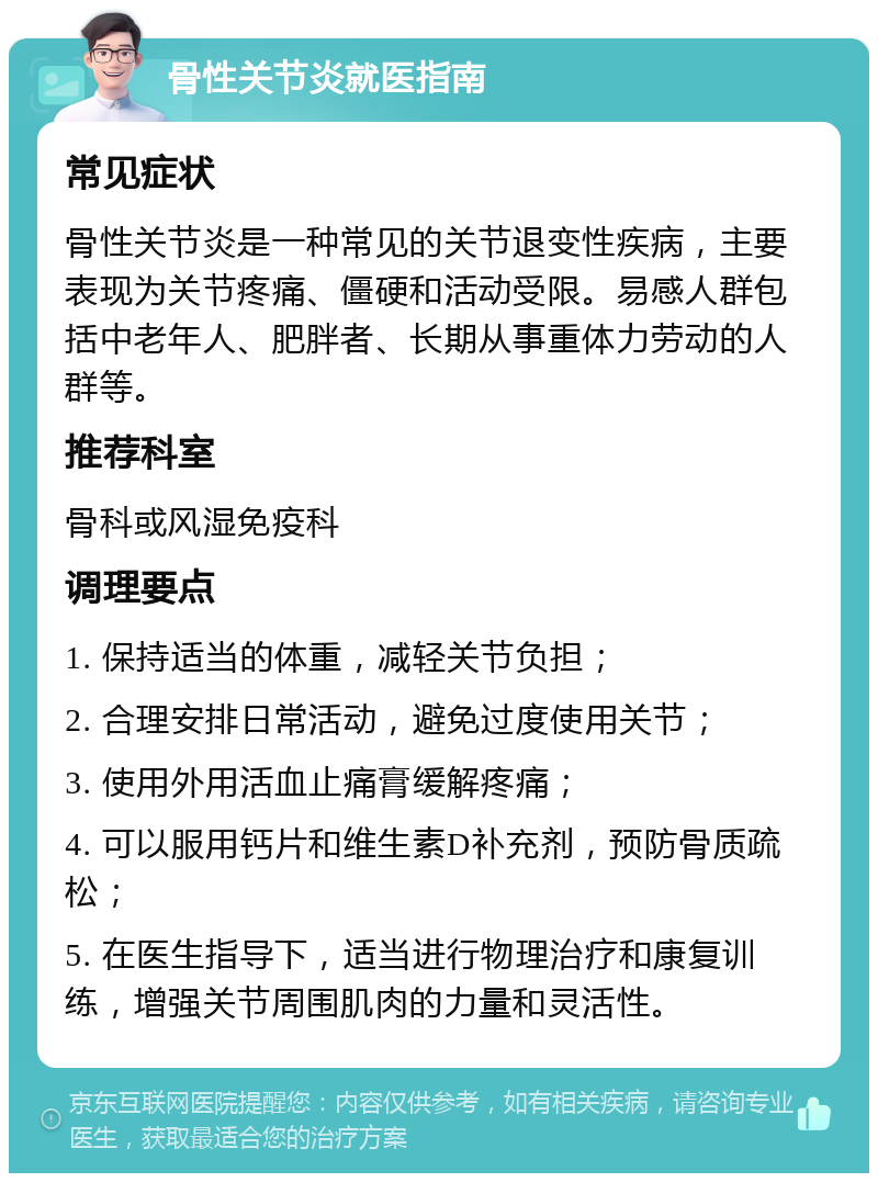 骨性关节炎就医指南 常见症状 骨性关节炎是一种常见的关节退变性疾病，主要表现为关节疼痛、僵硬和活动受限。易感人群包括中老年人、肥胖者、长期从事重体力劳动的人群等。 推荐科室 骨科或风湿免疫科 调理要点 1. 保持适当的体重，减轻关节负担； 2. 合理安排日常活动，避免过度使用关节； 3. 使用外用活血止痛膏缓解疼痛； 4. 可以服用钙片和维生素D补充剂，预防骨质疏松； 5. 在医生指导下，适当进行物理治疗和康复训练，增强关节周围肌肉的力量和灵活性。