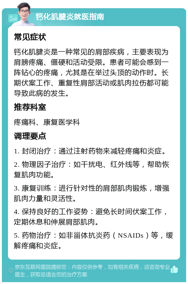 钙化肌腱炎就医指南 常见症状 钙化肌腱炎是一种常见的肩部疾病，主要表现为肩膀疼痛、僵硬和活动受限。患者可能会感到一阵钻心的疼痛，尤其是在举过头顶的动作时。长期伏案工作、重复性肩部活动或肌肉拉伤都可能导致此病的发生。 推荐科室 疼痛科、康复医学科 调理要点 1. 封闭治疗：通过注射药物来减轻疼痛和炎症。 2. 物理因子治疗：如干扰电、红外线等，帮助恢复肌肉功能。 3. 康复训练：进行针对性的肩部肌肉锻炼，增强肌肉力量和灵活性。 4. 保持良好的工作姿势：避免长时间伏案工作，定期休息和伸展肩部肌肉。 5. 药物治疗：如非甾体抗炎药（NSAIDs）等，缓解疼痛和炎症。