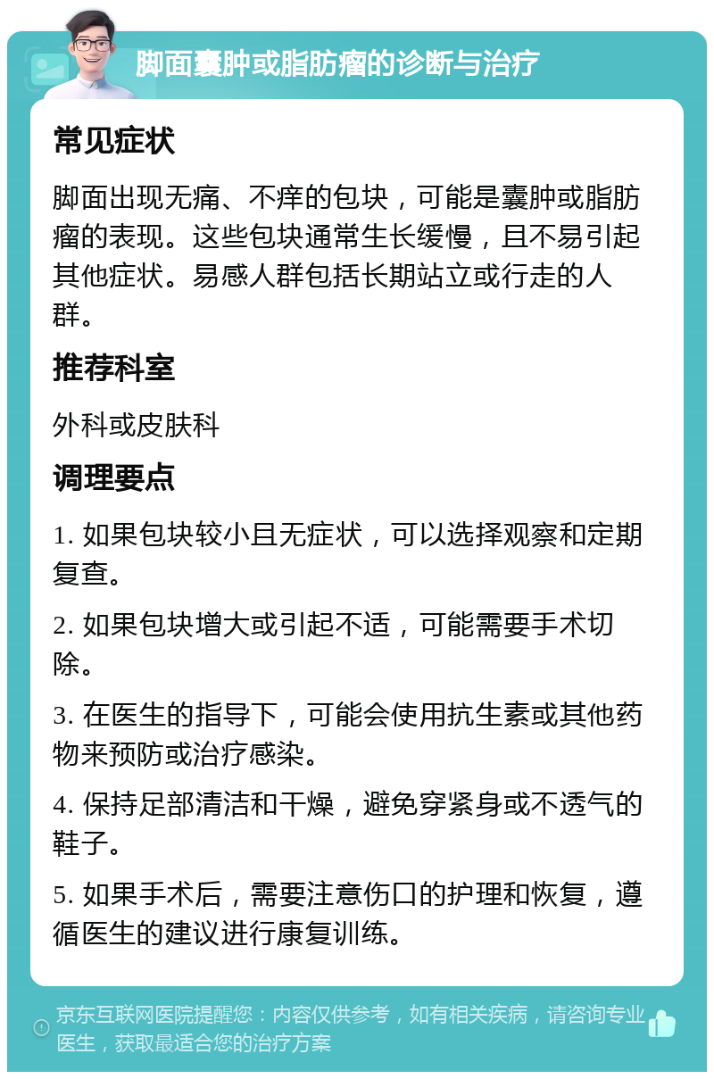 脚面囊肿或脂肪瘤的诊断与治疗 常见症状 脚面出现无痛、不痒的包块，可能是囊肿或脂肪瘤的表现。这些包块通常生长缓慢，且不易引起其他症状。易感人群包括长期站立或行走的人群。 推荐科室 外科或皮肤科 调理要点 1. 如果包块较小且无症状，可以选择观察和定期复查。 2. 如果包块增大或引起不适，可能需要手术切除。 3. 在医生的指导下，可能会使用抗生素或其他药物来预防或治疗感染。 4. 保持足部清洁和干燥，避免穿紧身或不透气的鞋子。 5. 如果手术后，需要注意伤口的护理和恢复，遵循医生的建议进行康复训练。