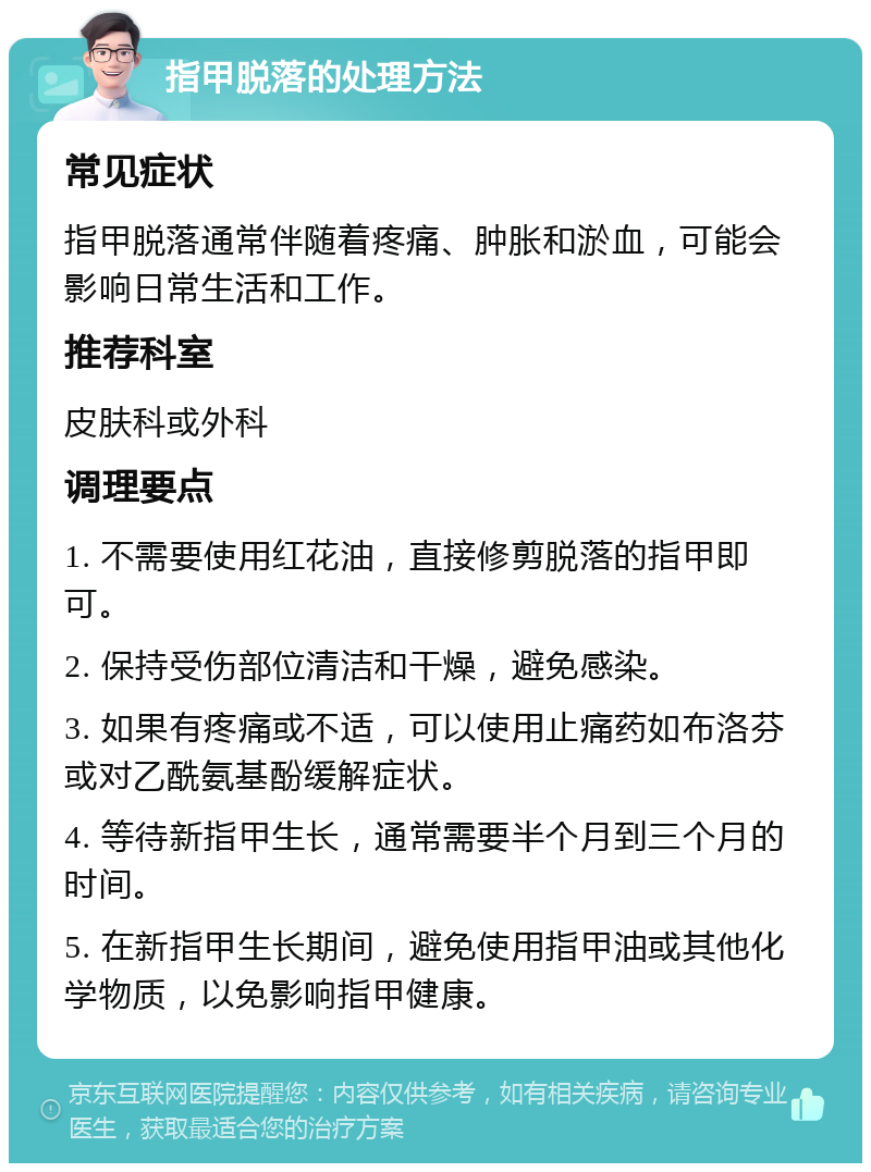 指甲脱落的处理方法 常见症状 指甲脱落通常伴随着疼痛、肿胀和淤血，可能会影响日常生活和工作。 推荐科室 皮肤科或外科 调理要点 1. 不需要使用红花油，直接修剪脱落的指甲即可。 2. 保持受伤部位清洁和干燥，避免感染。 3. 如果有疼痛或不适，可以使用止痛药如布洛芬或对乙酰氨基酚缓解症状。 4. 等待新指甲生长，通常需要半个月到三个月的时间。 5. 在新指甲生长期间，避免使用指甲油或其他化学物质，以免影响指甲健康。