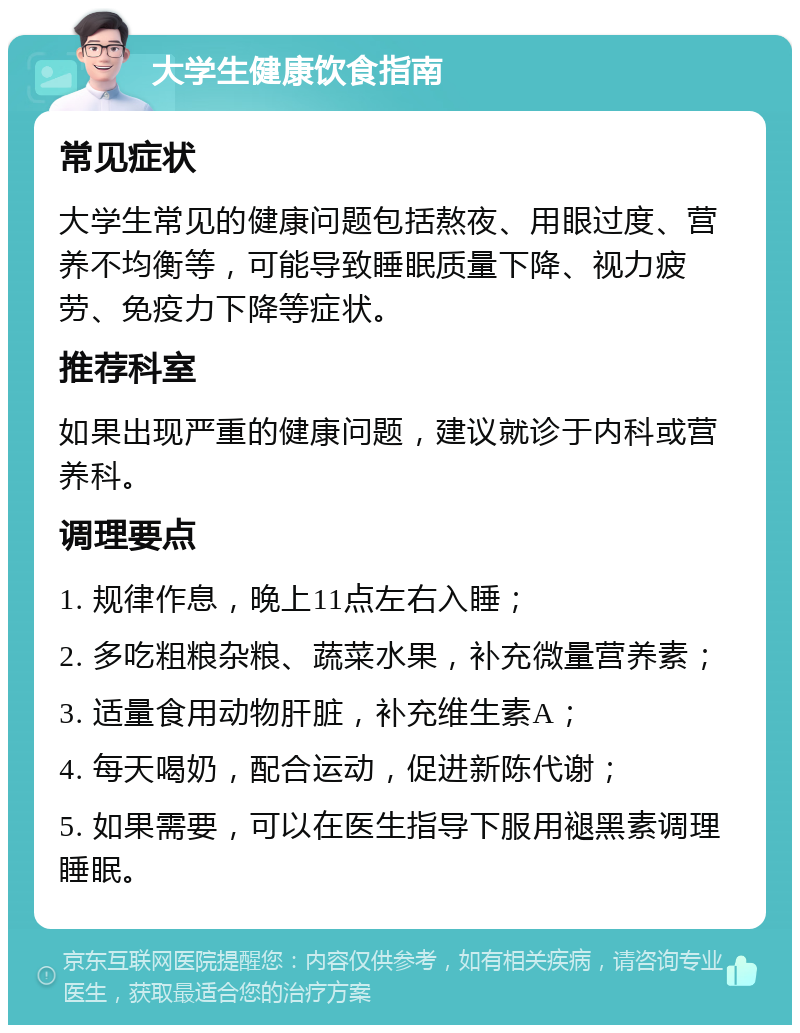 大学生健康饮食指南 常见症状 大学生常见的健康问题包括熬夜、用眼过度、营养不均衡等，可能导致睡眠质量下降、视力疲劳、免疫力下降等症状。 推荐科室 如果出现严重的健康问题，建议就诊于内科或营养科。 调理要点 1. 规律作息，晚上11点左右入睡； 2. 多吃粗粮杂粮、蔬菜水果，补充微量营养素； 3. 适量食用动物肝脏，补充维生素A； 4. 每天喝奶，配合运动，促进新陈代谢； 5. 如果需要，可以在医生指导下服用褪黑素调理睡眠。