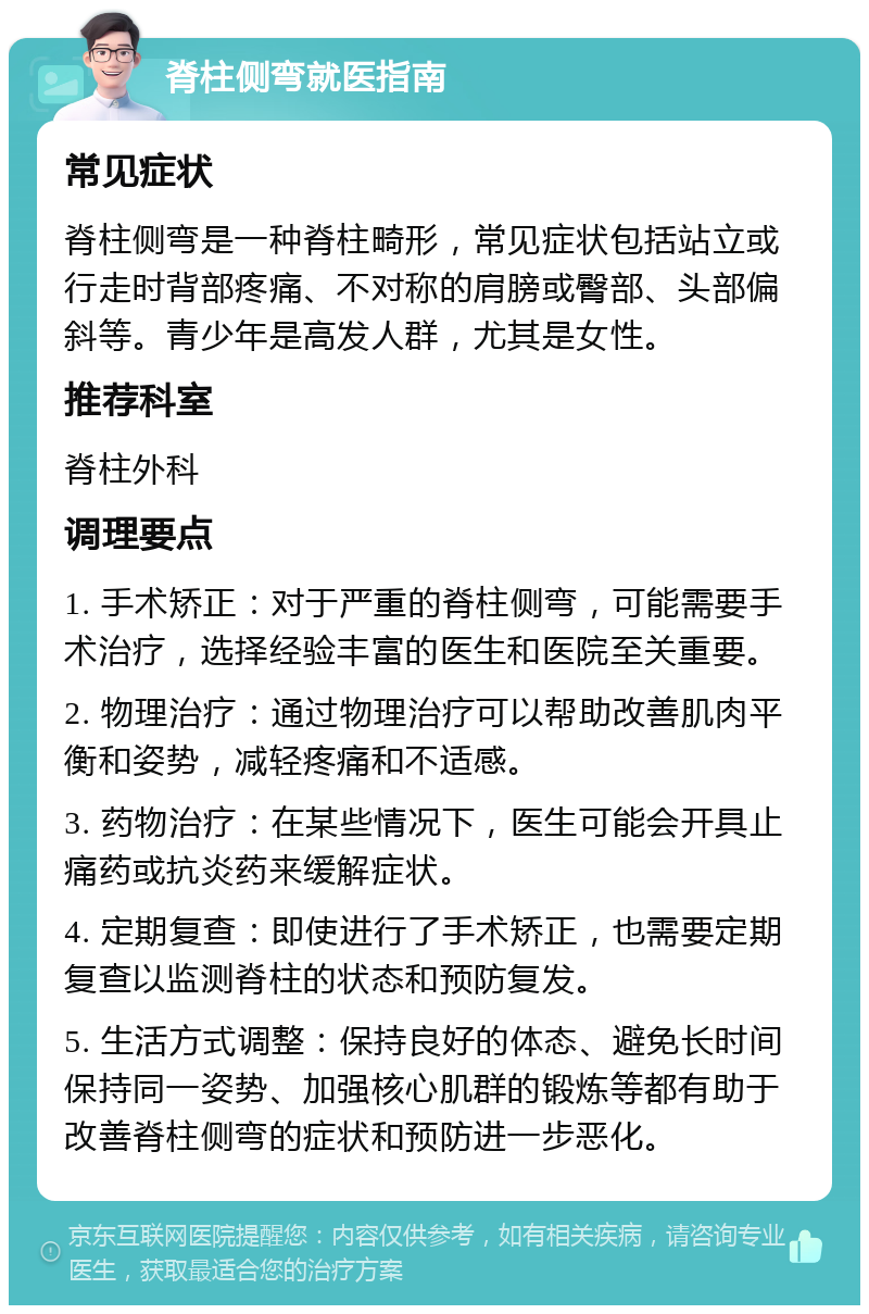 脊柱侧弯就医指南 常见症状 脊柱侧弯是一种脊柱畸形，常见症状包括站立或行走时背部疼痛、不对称的肩膀或臀部、头部偏斜等。青少年是高发人群，尤其是女性。 推荐科室 脊柱外科 调理要点 1. 手术矫正：对于严重的脊柱侧弯，可能需要手术治疗，选择经验丰富的医生和医院至关重要。 2. 物理治疗：通过物理治疗可以帮助改善肌肉平衡和姿势，减轻疼痛和不适感。 3. 药物治疗：在某些情况下，医生可能会开具止痛药或抗炎药来缓解症状。 4. 定期复查：即使进行了手术矫正，也需要定期复查以监测脊柱的状态和预防复发。 5. 生活方式调整：保持良好的体态、避免长时间保持同一姿势、加强核心肌群的锻炼等都有助于改善脊柱侧弯的症状和预防进一步恶化。