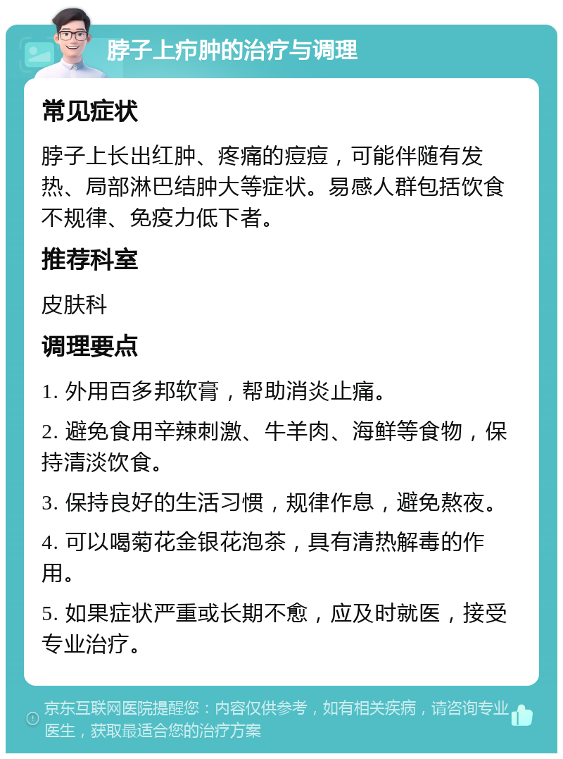 脖子上疖肿的治疗与调理 常见症状 脖子上长出红肿、疼痛的痘痘，可能伴随有发热、局部淋巴结肿大等症状。易感人群包括饮食不规律、免疫力低下者。 推荐科室 皮肤科 调理要点 1. 外用百多邦软膏，帮助消炎止痛。 2. 避免食用辛辣刺激、牛羊肉、海鲜等食物，保持清淡饮食。 3. 保持良好的生活习惯，规律作息，避免熬夜。 4. 可以喝菊花金银花泡茶，具有清热解毒的作用。 5. 如果症状严重或长期不愈，应及时就医，接受专业治疗。